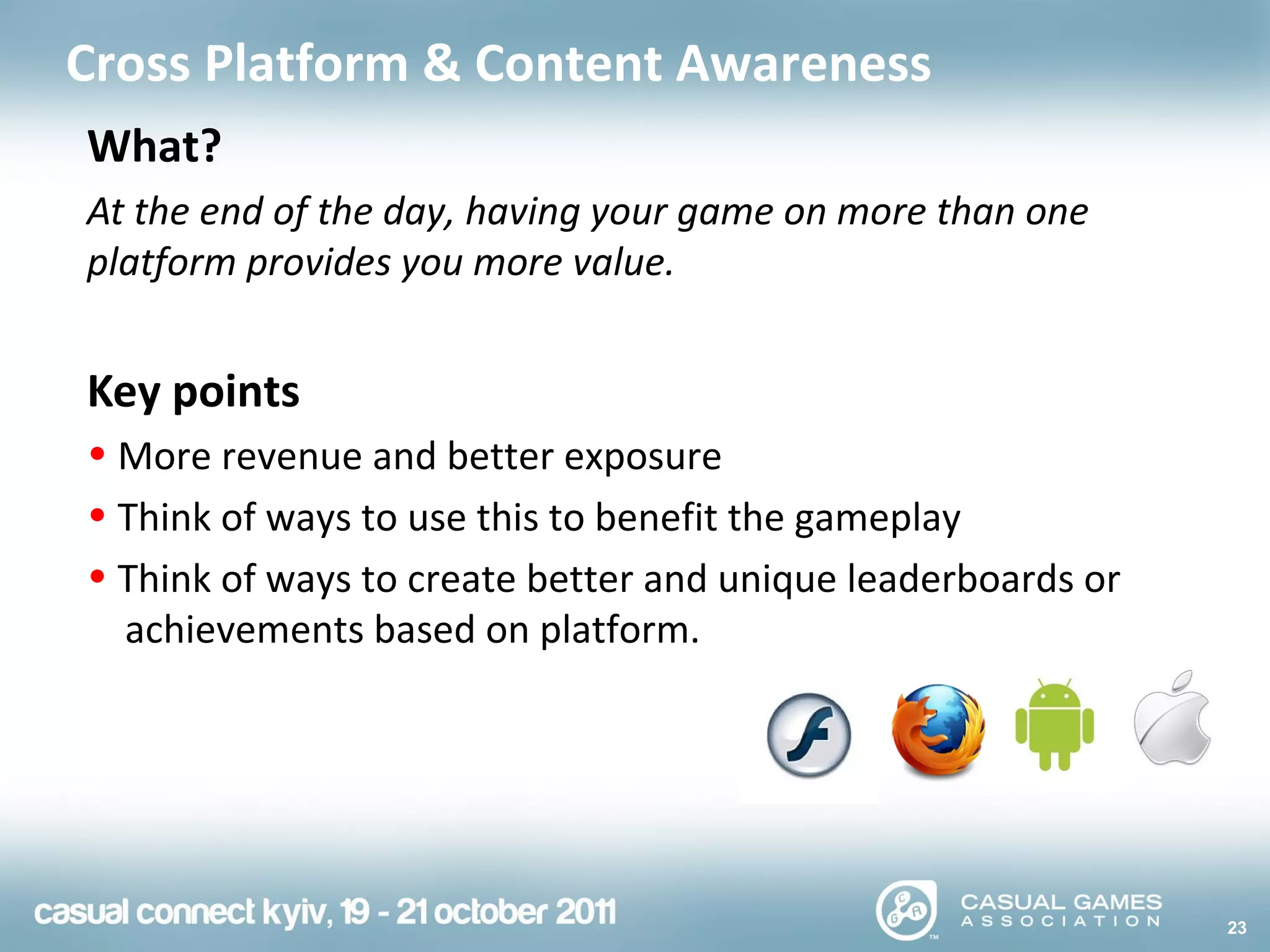 23
Cross Platform & Content Awareness
What?
At the end of the day, having your game on more than one
platform provides you more value.
Key points
• More revenue and better exposure
• Think of ways to use this to benefit the gameplay
• Think of ways to create better and unique leaderboards or
achievements based on platform.
 
