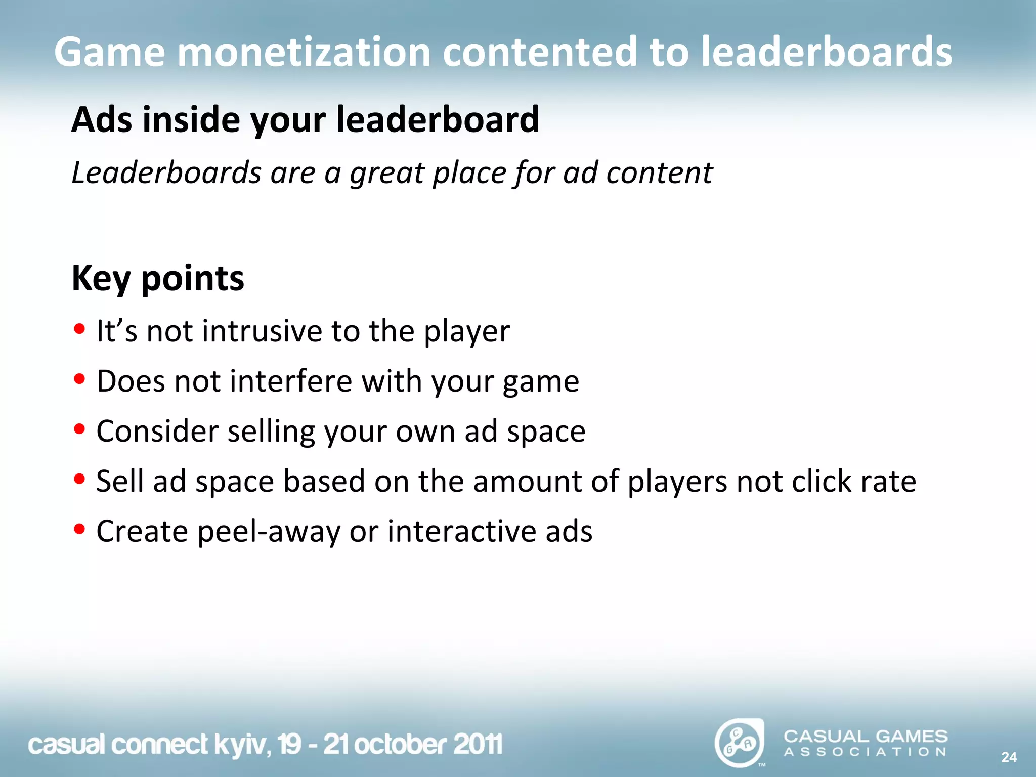 24
Game monetization contented to leaderboards
Ads inside your leaderboard
Leaderboards are a great place for ad content
Key points
• It’s not intrusive to the player
• Does not interfere with your game
• Consider selling your own ad space
• Sell ad space based on the amount of players not click rate
• Create peel-away or interactive ads
 