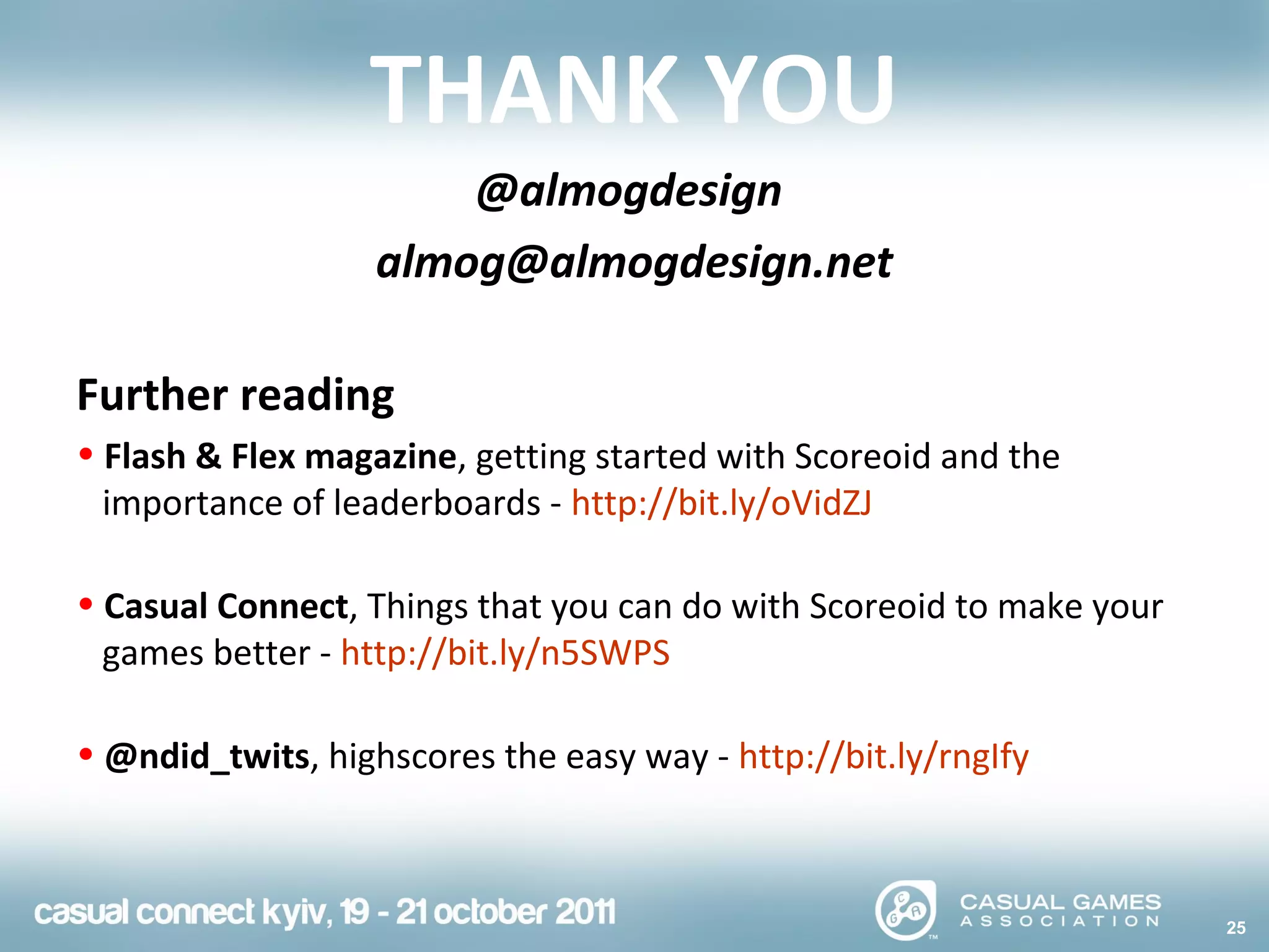 25
THANK YOU
@almogdesign
almog@almogdesign.net
Further reading
• Flash & Flex magazine, getting started with Scoreoid and the
importance of leaderboards - http://bit.ly/oVidZJ
• Casual Connect, Things that you can do with Scoreoid to make your
games better - http://bit.ly/n5SWPS
• @ndid_twits, highscores the easy way - http://bit.ly/rngIfy
 