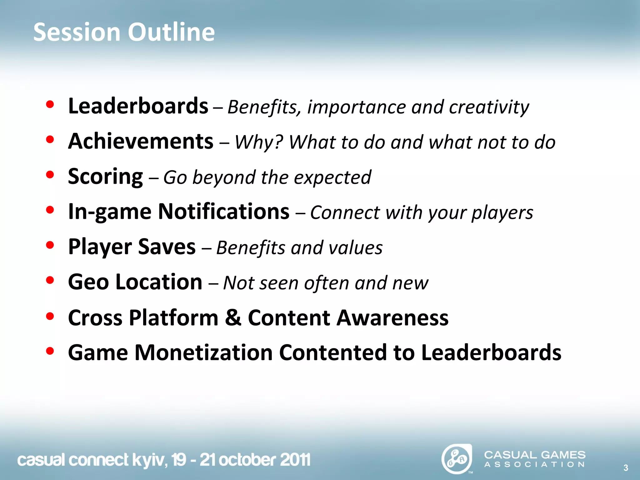 3
Session Outline
• Leaderboards – Benefits, importance and creativity
• Achievements – Why? What to do and what not to do
• Scoring – Go beyond the expected
• In-game Notifications – Connect with your players
• Player Saves – Benefits and values
• Geo Location – Not seen often and new
• Cross Platform & Content Awareness
• Game Monetization Contented to Leaderboards
 