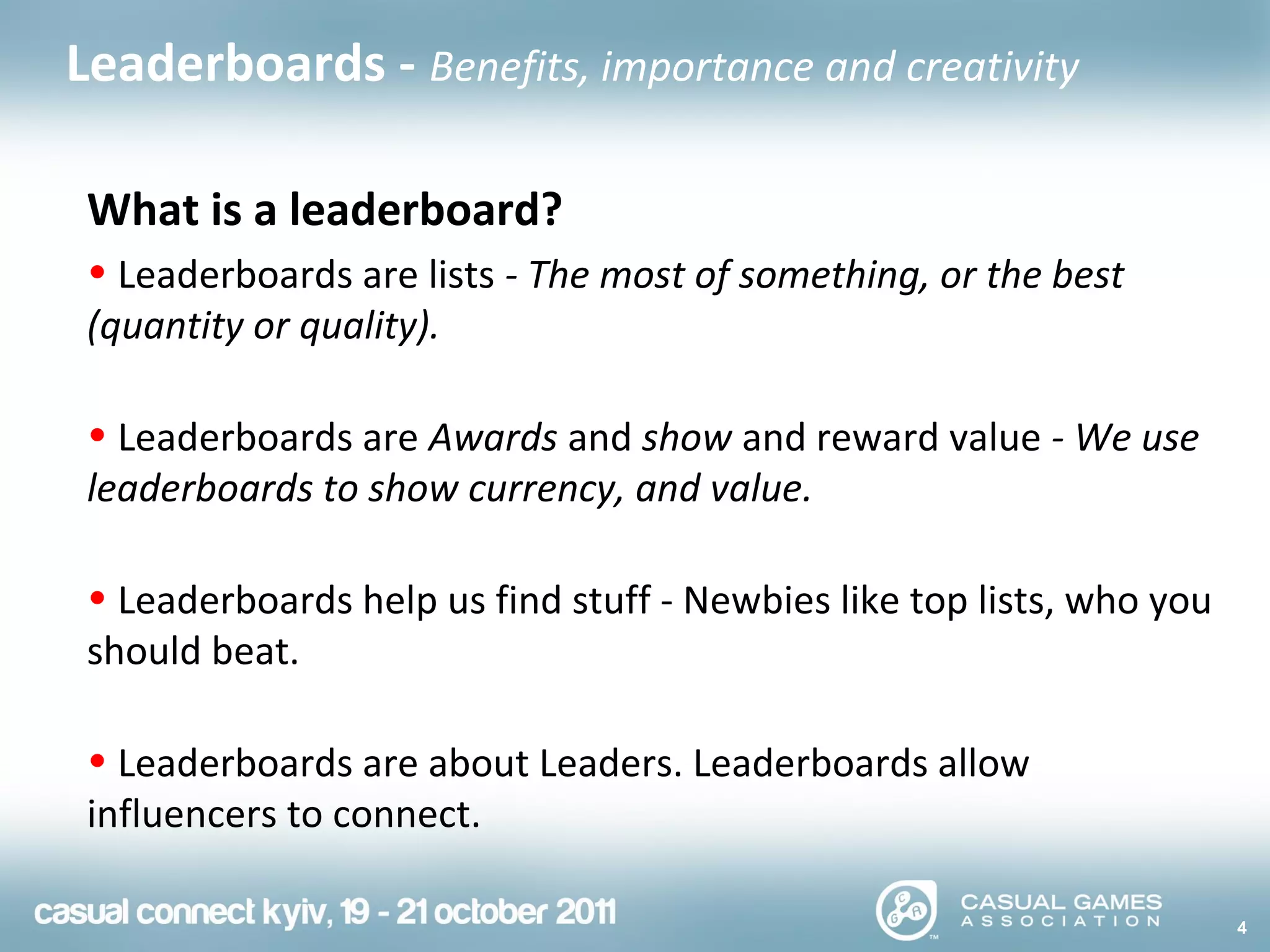 What is a leaderboard?
• Leaderboards are lists - The most of something, or the best
(quantity or quality).
• Leaderboards are Awards and show and reward value - We use
leaderboards to show currency, and value.
• Leaderboards help us find stuff - Newbies like top lists, who you
should beat.
• Leaderboards are about Leaders. Leaderboards allow
influencers to connect.
4
Leaderboards - Benefits, importance and creativity
 
