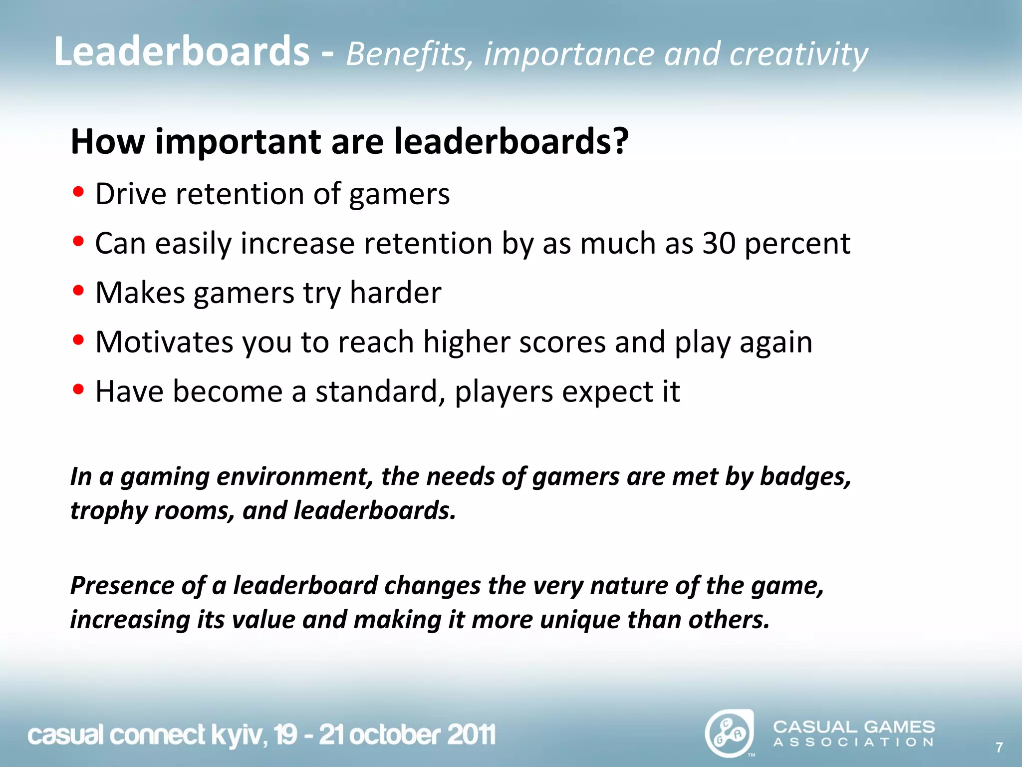 7
Leaderboards - Benefits, importance and creativity
How important are leaderboards?
• Drive retention of gamers
• Can easily increase retention by as much as 30 percent
• Makes gamers try harder
• Motivates you to reach higher scores and play again
• Have become a standard, players expect it
In a gaming environment, the needs of gamers are met by badges,
trophy rooms, and leaderboards.
Presence of a leaderboard changes the very nature of the game,
increasing its value and making it more unique than others.
 