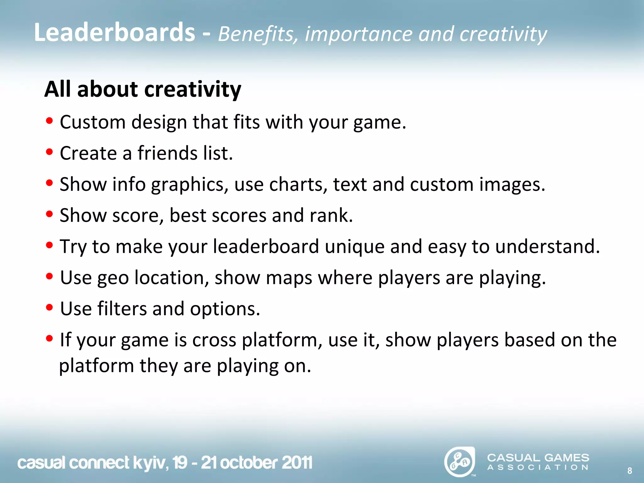 8
Leaderboards - Benefits, importance and creativity
All about creativity
• Custom design that fits with your game.
• Create a friends list.
• Show info graphics, use charts, text and custom images.
• Show score, best scores and rank.
• Try to make your leaderboard unique and easy to understand.
• Use geo location, show maps where players are playing.
• Use filters and options.
• If your game is cross platform, use it, show players based on the
platform they are playing on.
 