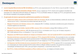 Itaú Unibanco Holding S.A. Pág. 2
Destaques
 Lucro Líquido Recorrente de R$ 3,6 bilhões no 2ºT/13, com crescimento de 3,1%. No 1ºS/13, o lucro foi de R$ 7,1 bilhões.
 O ROE Recorrente desse trimestre atingiu 19,3%, 0,2 p.p. superior ao 1ºT/13, mesmo com a queda no resultado das
operações com o Mercado de R$ 329 milhões em relação ao 1ºT/13 e de R$ 860 milhões em relação ao 2ºT/12, principalmente devido
aos menores resultados com posições pré-fixadas.
 A operação do banco apresentou performance positiva no trimestre:
 Carteira de crédito cresceu 2,5% no trimestre e 8,0% em 12 meses. No ano, se desconsiderada a carteira de veículos que
reduziu-se em 19,9%, o crescimento da carteira total teria sido de 12,2%.
 Margem Financeira com Clientes cresceu 3,4%, totalizando R$ 11,3 bilhões, revertendo a tendência de quatro trimestres e
iniciando trajetória de crescimento.
 Margem Financeira de Crédito, líquida de PDD, cresceu 7,6% no trimestre e atingiu R$ 6,3 bilhões no 2ºT/13.
 Qualidade do Crédito melhorou: NPL 90 reduziu-se em 0,3 p.p. no trimestre e em 1,0 p.p. em 12 meses, enquanto o
NPL 15-90 melhorou 0,6 p.p. no trimestre e 1,1 p.p. em 12 meses.
 Despesas com PDD ficaram estáveis em relação ao trimestre anterior, mas com queda de 20,2% no acumulado de 2013.
 Receitas de Serviços cresceram 5,4% em relação ao 1ºT/13, atingindo R$ 5,4 bilhões. No acumulado do ano, as receitas
de serviços cresceram 21,6% sobre mesmo período de 2012. O Resultado de Seguros, incluindo Previdência e Capitalização,
alcançou R$ 1,4 bilhão no 2ºT/13, com crescimento de 5,7% em relação ao 1ºT/13. No acumulado, o crescimento foi de 11,2%.
 As Despesas não Decorrentes de Juros cresceram 4,2% em comparação ao 1ºT/13 e apenas 4,6% no acumulado de 2013
em comparação com mesmo período de 2012 (índice inferior à inflação medida no período). Se ajustarmos as bases de
consolidação da Redecard para 100%, para que fiquem comparáveis, o crescimento seria de 2,5%.
 No 2ºT/13, o Índice de Eficiência ajustado ao Risco melhorou 0,7 p.p. em relação ao trimestre anterior.
 