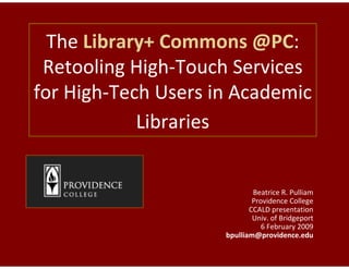 The Library+ Commons @PC
                         @PC:
 Retooling High--Touch Services
for High-Tech Users in Academic
         Tech
            Libraries


                             Beatrice R. Pulliam
                             Providence College
                            CCALD presentation
                             Univ. of Bridgeport
                                6 February 2009
                     bpulliam@providence.edu
 