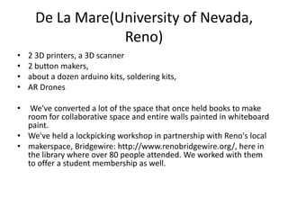 De La Mare(University of Nevada,
                  Reno)
•   2 3D printers, a 3D scanner
•   2 button makers,
•   about a dozen arduino kits, soldering kits,
•   AR Drones

•  We've converted a lot of the space that once held books to make
  room for collaborative space and entire walls painted in whiteboard
  paint.
• We've held a lockpicking workshop in partnership with Reno's local
• makerspace, Bridgewire: http://www.renobridgewire.org/, here in
  the library where over 80 people attended. We worked with them
  to offer a student membership as well.
 