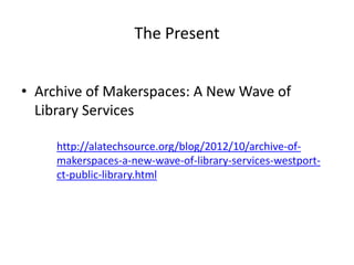 The Present


• Archive of Makerspaces: A New Wave of
  Library Services

     http://alatechsource.org/blog/2012/10/archive-of-
     makerspaces-a-new-wave-of-library-services-westport-
     ct-public-library.html
 