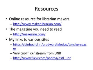 Resources
• Online resource for librarian makers
  – http://www.makerlibrarian.com/
• The magazine you need to read
  – http://makezine.com/
• My links to various sites
  – https://pinboard.in/u:edwardiglesias/t:makerspac
    e/
  – Very cool flickr stream from UNR
  – http://www.flickr.com/photos/dstl_unr
 