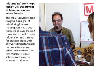 'Makerspace' event helps
kick off U.S. Department
of Education bus tour
across America
The MENTOR Makerspace
program has a goal of
introducing low-cost
makerspaces into 1,000
high schools over the next
three years. It will provide
information and training
for teachers along with
software design tools and
hardware for use in a
school environment. The
first round of 10 pilot
schools are located in
Northern California.
 