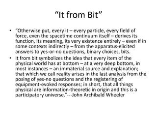 “It from Bit”
• “Otherwise put, every it – every particle, every field of
  force, even the spacetime continuum itself – derives its
  function, its meaning, its very existence entirely – even if in
  some contexts indirectly – from the apparatus-elicited
  answers to yes-or-no questions, binary choices, bits.
• It from bit symbolizes the idea that every item of the
  physical world has at bottom – at a very deep bottom, in
  most instances – an immaterial source and explanation;
  that which we call reality arises in the last analysis from the
  posing of yes-no questions and the registering of
  equipment-evoked responses; in short, that all things
  physical are information-theoretic in origin and this is a
  participatory universe.”---John Archibald Wheeler
 