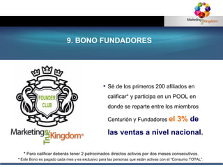 Sé de los primeros 200 afiliados en calificar* y participa en un POOL en donde se reparte entre los miembros Centurión y Fundadores  el 3%  de las ventas a nivel nacional. *  Para calificar deberás tener 2 patrocinados directos activos por dos meses consecutivos. 9. BONO FUNDADORES *  Este Bono es pagado cada mes y es  exclusivo para las personas que están activas con el “Consumo TOTAL”.   