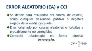 ERROR ALEATORIO (EA) y CCI
Se define para resultados del control de calidad,
como cualquier desviación positiva o negativa
alejada de la media calculada.
Error originado por causas aleatorias o fortuitas y
probablemente no corregibles
Concepto relacionado en forma directa:
imprecisión.
100*
x
s
CV 
 
