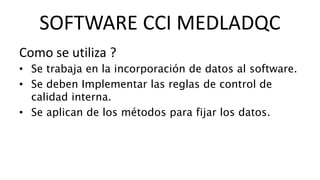 Como se utiliza ?
• Se trabaja en la incorporación de datos al software.
• Se deben Implementar las reglas de control de
calidad interna.
• Se aplican de los métodos para fijar los datos.
SOFTWARE CCI MEDLADQC
 