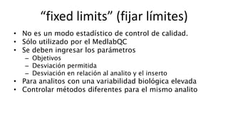 • No es un modo estadístico de control de calidad.
• Sólo utilizado por el MedlabQC
• Se deben ingresar los parámetros
– Objetivos
– Desviación permitida
– Desviación en relación al analito y el inserto
• Para analitos con una variabilidad biológica elevada
• Controlar métodos diferentes para el mismo analito
“fixed limits” (fijar límites)
 