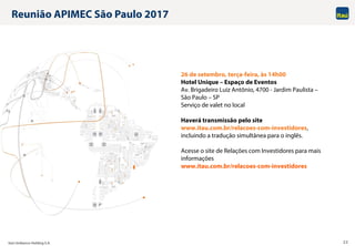 Itaú Unibanco Holding S.A. 22
Reunião APIMEC São Paulo 2017
26 de setembro, terça-feira, às 14h00
Hotel Unique – Espaço de Eventos
Av. Brigadeiro Luiz Antônio, 4700 - Jardim Paulista –
São Paulo – SP
Serviço de valet no local
Haverá transmissão pelo site
www.itau.com.br/relacoes-com-investidores,
incluindo a tradução simultânea para o inglês.
Acesse o site de Relações com Investidores para mais
informações
www.itau.com.br/relacoes-com-investidores
 