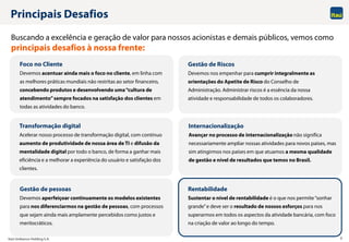Itaú Unibanco Holding S.A. 3
Principais Desafios
Foco no Cliente
Devemos acentuar ainda mais o foco no cliente, em linha com
as melhores práticas mundiais não restritas ao setor financeiro,
concebendo produtos e desenvolvendo uma“cultura de
atendimento”sempre focados na satisfação dos clientes em
todas as atividades do banco.
Buscando a excelência e geração de valor para nossos acionistas e demais públicos, vemos como
principais desafios à nossa frente:
Rentabilidade
Sustentar o nível de rentabilidade é o que nos permite“sonhar
grande”e deve ser o resultado de nossos esforços para nos
superarmos em todos os aspectos da atividade bancária, com foco
na criação de valor ao longo do tempo.
Internacionalização
Avançar no processo de internacionalização não significa
necessariamente ampliar nossas atividades para novos países, mas
sim atingirmos nos países em que atuamos a mesma qualidade
de gestão e nível de resultados que temos no Brasil.
Gestão de pessoas
Devemos aperfeiçoar continuamente os modelos existentes
para nos diferenciarmos na gestão de pessoas, com processos
que sejam ainda mais amplamente percebidos como justos e
meritocráticos.
Gestão de Riscos
Devemos nos empenhar para cumprir integralmente as
orientações do Apetite de Risco do Conselho de
Administração. Administrar riscos é a essência da nossa
atividade e responsabilidade de todos os colaboradores.
Transformação digital
Acelerar nosso processo de transformação digital, com contínuo
aumento de produtividade de nossa área de TI e difusão da
mentalidade digital por todo o banco, de forma a ganhar mais
eficiência e a melhorar a experiência do usuário e satisfação dos
clientes.
 
