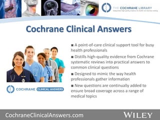 www.thecochranelibrary.com
Cochrane Clinical Answers
■ A point-of-care clinical support tool for busy
health professionals
■ Distills high-quality evidence from Cochrane
systematic reviews into practical answers to
common clinical questions
■ Designed to mimic the way health
professionals gather information
■ New questions are continually added to
ensure broad coverage across a range of
medical topics
CochraneClinicalAnswers.com
 