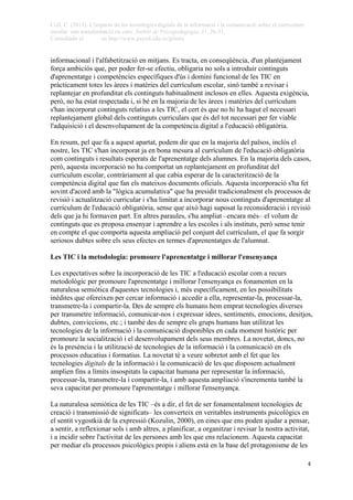 Coll, C. (2011). L'impacte de les tecnologies digitals de la informació i la comunicació sobre el currículum
escolar: una transformació en curs. Àmbits de Psicopedagogia, 31, 26-31.
Consultado el en http://www.psyed.edu.es/grintie
 
 4
informacional i l'alfabetització en mitjans. Es tracta, en conseqüència, d'un plantejament
força ambiciós que, per poder fer-se efectiu, obligaria no sols a introduir continguts
d'aprenentatge i competències específiques d'ús i domini funcional de les TIC en
pràcticament totes les àrees i matèries del currículum escolar, sinó també a revisar i
replantejar en profunditat els continguts habitualment inclosos en elles. Aquesta exigència,
però, no ha estat respectada i, si bé en la majoria de les àrees i matèries del currículum
s'han incorporat continguts relatius a les TIC, el cert és que no hi ha hagut el necessari
replantejament global dels continguts curriculars que és del tot necessari per fer viable
l'adquisició i el desenvolupament de la competència digital a l'educació obligatòria.
En resum, pel que fa a aquest apartat, podem dir que en la majoria del països, inclòs el
nostre, les TIC s'han incorporat ja en bona mesura al currículum de l'educació obligatòria
com continguts i resultats esperats de l'aprenentatge dels alumnes. En la majoria dels casos,
però, aquesta incorporació no ha comportat un replantejament en profunditat del
currículum escolar, contràriament al que cabia esperar de la caracterització de la
competència digital que fan els mateixos documents oficials. Aquesta incorporació s'ha fet
sovint d'acord amb la "lògica acumulativa" que ha presidit tradicionalment els processos de
revisió i actualització curricular i s'ha limitat a incorporar nous continguts d'aprenentatge al
currículum de l'educació obligatòria, sense que això hagi suposat la reconsideració i revisió
dels que ja hi formaven part. En altres paraules, s'ha ampliat –encara més– el volum de
continguts que es proposa ensenyar i aprendre a les escoles i als instituts, però sense tenir
en compte el que comporta aquesta ampliació pel conjunt del currículum, el que fa sorgir
seriosos dubtes sobre els seus efectes en termes d'aprenentatges de l'alumnat.
Les TIC i la metodologia: promoure l'aprenentatge i millorar l'ensenyança
Les expectatives sobre la incorporació de les TIC a l'educació escolar com a recurs
metodològic per promoure l'aprenentatge i millorar l'ensenyança es fonamenten en la
naturalesa semiòtica d'aquestes tecnologies i, més específicament, en les possibilitats
inèdites que ofereixen per cercar informació i accedir a ella, representar-la, processar-la,
transmetre-la i compartir-la. Des de sempre els humans hem emprat tecnologies diverses
per transmetre informació, comunicar-nos i expressar idees, sentiments, emocions, desitjos,
dubtes, conviccions, etc.; i també des de sempre els grups humans han utilitzat les
tecnologies de la informació i la comunicació disponibles en cada moment històric per
promoure la socialització i el desenvolupament dels seus membres. La novetat, doncs, no
és la presència i la utilització de tecnologies de la informació i la comunicació en els
processos educatius i formatius. La novetat té a veure sobretot amb el fet que les
tecnologies digitals de la informació i la comunicació de les que disposem actualment
amplien fins a límits insospitats la capacitat humana per representar la informació,
processar-la, transmetre-la i compartir-la, i amb aquesta ampliació s'incrementa també la
seva capacitat per promoure l'aprenentatge i millorar l'ensenyança.
La naturalesa semiòtica de les TIC –és a dir, el fet de ser fonamentalment tecnologies de
creació i transmissió de significats– les converteix en veritables instruments psicològics en
el sentit vygostkià de la expressió (Kozulin, 2000), en eines que ens poden ajudar a pensar,
a sentir, a reflexionar sols i amb altres, a planificar, a organitzar i revisar la nostra activitat,
i a incidir sobre l'activitat de les persones amb les que ens relacionem. Aquesta capacitat
per mediar els processos psicològics propis i aliens està en la base del protagonisme de les
 