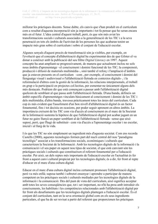 Coll, C. (2011). L'impacte de les tecnologies digitals de la informació i la comunicació sobre el currículum
escolar: una transformació en curs. Àmbits de Psicopedagogia, 31, 26-31.
Consultado el en http://www.psyed.edu.es/grintie
 
 7
millorar les pràctiques docents. Sense dubte, els canvis que s'han produït en el currículum
com a resultat d'aquesta incorporació són ja importants i tot fa pensar que ho seran encara
més en el futur. L'idea central d'aquest treball, però, és que són més aviat les
transformacions socials i culturals associades a la generalització de les TIC i a la seva
penetració en tots els àmbits de l'activitat de les persones les que acabaran tenint un
impacte més gran sobre el currículum i sobre el conjunt de l'educació escolar.
Algunes senyals d'aquest procés de transformació són ja visibles, per exemple, en
l'evolució que el concepte d'alfabetització digital ha experimentat des de que Gilster el va
donar a conèixer amb la publicació del seu llibre Digital Literacy en 1997. Aquest
concepte ha anat ampliant-se progressivament, de manera que actualment inclou no sols
nous àmbits d'aprenentatge –el coneixement i domini funcional de les TIC; la comprensió,
producció i difusió de materials multimèdia–, sinó també el reforç i l'ampliació d’àmbits
que ja estaven presents en el currículum –com , per exemple, el coneixement i domini del
llenguatge visual i audiovisual o l'alfabetització lletrada en contextos digitals–, i la
reformulació d'altres com la gestió de la informació, les relacions interpersonals, el treball
en grup o la participació en projectes col.lectius, per esmentar-ne únicament alguns dels
més destacats. Podríem dir que està començant a passar amb l'alfabetització digital
quelcom de semblant al que passa amb l'alfabetització lletrada. D'una banda, defineix un
àmbit específic d'aprenentatges vinculats bàsicament al coneixement i domini de les TIC i
dels multimèdia; d'altra banda, travessa pràcticament totes les àrees del currículum. Cada
cop és més evident que l'assoliment d'un bon nivell d'alfabetització digital és un factor
fonamental, fins i tot decisiu en ocasions, per poder seguir aprenent en altres àmbits. La
importància creixent de les TIC com via d'accés al coneixement en el marc de la Societat
de la Informació sustenta la hipòtesi de que l'alfabetització digital pot acabar jugant en un
futur no gaire llunyà un paper semblant al de l'alfabetització lletrada –sense que això
suposi, però, que l'hagi de substituir– com via d'accés a l'aprenentatge escolar i no escolar,
inicial i al llarg de la vida.
I és que les TIC no són simplement un ingredient més d'aquesta societat. Com ens recorda
Castells (2000), aquestes tecnologies formen part del nucli central del nou "paradigma
tecnològic" associat a les transformacions socials, econòmiques i culturals que
caracteritzen la Societat de la Informació. Amb les tecnologies digitals de la informació i la
comunicació i el seu paper en aquest nou tipus de societat, el que està canviant són les
pràctiques socials i culturals que constitueixen el referent fonamental per a l'educació
escolar. Per això, un dels reptes més importants de l'educació escolar en l'actualitat és fer
front a aquest canvi cultural propiciat per les tecnologies digitals; és a dir, fer front al repte
d'educar en el marc d'una cultura digital.
Educar en el marc d'una cultura digital inclou certament promoure l'alfabetització digital,
però va més enllà; suposa també i sobretot ensenyar i aprendre a participar de manera
competent en les pràctiques socials i culturals mediades per les tecnologies digitals de la
informació i la comunicació. Des del punt de vista del currículum, això significa acceptar
amb totes les seves conseqüències que, tot i ser important, no n'hi ha prou amb introduir els
coneixements, les habilitats i les competències relacionades amb l'alfabetització digital per
fer front als desafiaments que les tecnologies digitals plantegen a l'educació escolar. És el
conjunt del currículum, tant en la seva orientació global com en els seus ingredients
particulars, el que ha de ser revisat a partir del referent que proporcionen les pràctiques
 