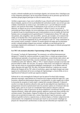 Coll, C. (2011). L'impacte de les tecnologies digitals de la informació i la comunicació sobre el currículum
escolar: una transformació en curs. Àmbits de Psicopedagogia, 31, 26-31.
Consultado el en http://www.psyed.edu.es/grintie
 
 8
socials i culturals mediades per les tecnologies digitals, de la lectura ètica i ideològica que
es faci d'aquestes pràctiques i de les necessitats formatives de les persones que han de ser
satisfetes perquè puguin participar en elles de manera eficaç.
Arribats a aquest punt, el que convé subratllar és que, d'acord amb la línia d'argumentació
desenvolupada, aquesta revisió en profunditat del currículum escolar -una revisió que està
cridada a transformar no només el què, sinó també el per a què de l'educació escolar–
apareix com quelcom d'inevitable. Contràriament al que succeeix en els dos apartats
anteriors, en aquest cas ja no se tracta d'analitzar i valorar si convé o no revisar el
currículum per donar entrada a les noves pràctiques socio-culturals mediades per les TIC.
La qüestió és que les transformacions que s'estan produint en tots els àmbits de l'activitat
humana com a conseqüència de la generalització i l’omnipresència d'unes TIC cada cop
més potents, més amigables i més accessibles –pensem, per exemple, en la connectivitat
mòbil, en la facilitat d'ús i l'èxit espectacular de les aplicacions típiques de web social o
web 2.0, o en els desenvolupaments de la web semàntica o web 3.0– estan conformant un
nou escenari social, econòmic i cultural. És només qüestió de temps que les pràctiques
socials i culturals pròpies d'aquest nou escenari, mediades en una bona part per les
tecnologies digitals de la informació i la comunicació, esdevinguin el referent principal del
currículum escolar.
Les TIC i els escenaris educatius: l'aprenentatge al llarg i l'ample de la vida
El concepte "ecologia de l'aprenentatge" ha començat a ser utilitzat darrerament per
designar el "conjunt de contextos presents en espais físics o virtuals que proporcionen
oportunitats per aprendre a les persones que hi participen, estant format cada context per
una configuració única d'activitats, recursos materials, relacions i les interaccions que
s'estableixen entre ells" (Barron, 2006, p. 193). L’interès d'aquest concepte en el marc del
present treball és doble. Per una part, ens apropa a l'idea d'una visió àmplia de l’educació,
cada cop més estesa en el pensament pedagògic contemporani i en els debats sobre els
reptes educatius del segle XXI. Per altra, ens permet identificar i explorar una vessant
diferent de l'impacte de les TIC sobre el currículum, aquest cop degut al paper que estan
jugant en la conformació de la nova ecologia de l'aprenentatge i, a través d'ella, en la re-
significació de l'educació escolar que aquesta comporta.
Enfront de la visió restringida de l'educació que ha marcat l'evolució dels sistemes
educatius nacionals, especialment en el transcurs de la segona meitat del segle XX, i que
ha portat a identificar pràcticament educació i escolarització, és cada vegada més evident
la necessitat de recuperar el sentit ampli i original del concepte d'educació. L'educació
escolar és un tipus de pràctica educativa més, que ha anat adquirint una importància i un
protagonisme creixent en pràcticament totes les societats i països en el transcurs dels dos
últims segles, però no és ni pot ser considerada l'única pràctica educativa amb una
incidència efectiva sobre els processos de desenvolupament i socialització de les persones.
Aquesta afirmació, vàlida amb caràcter general, adquireix encara més força referida a les
societats actuals. D'una banda, s'imposa l'evidència de que l'educació formal i escolar,
entesa com un període de temps més o menys llarg durant el qual les persones, amb
dedicació gairebé exclusiva a aquesta tasca, es desenvolupen, es formen i adquireixen els
coneixements i les competències necessaris per inserir-se en la societat i desplegar un
projecte de vida personal i professional, té cada cop més dificultats per respondre a les
 