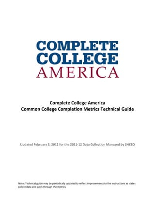 Complete College America
  Common College Completion Metrics Technical Guide




 Updated February 3, 2012 for the 2011-12 Data Collection Managed by SHEEO




Note: Technical guide may be periodically updated to reflect improvements to the instructions as states
collect data and work through the metrics
 