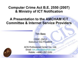 Computer Crime Act B.E. 2550 (2007) & Ministry of ICT Notification A Presentation to the AMCHAM ICT Committee & Internet Service Providers Tim Bass   CISSP, (ISC)2   Executive Vice President ACIS Professional Center Co . , Ltd . Email :  [email_address] Mobile: +6683-297-5101 