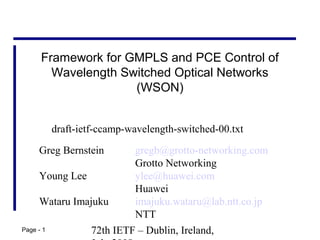 72th IETF – Dublin, Ireland,Page - 1
Framework for GMPLS and PCE Control of
Wavelength Switched Optical Networks
(WSON)
Greg Bernstein gregb@grotto-networking.com
Grotto Networking
Young Lee ylee@huawei.com
Huawei
Wataru Imajuku imajuku.wataru@lab.ntt.co.jp
NTT
draft-ietf-ccamp-wavelength-switched-00.txt
 