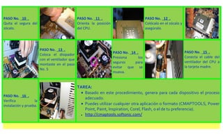 PASO No. 10 .                                   PASO No. 11 .                            PASO No. 12 .
Quita el segura del                             Orienta la posición                      Colócalo en el zócalo y
zócalo.                                         del CPU.                                 asegúralo.




                        PASO No. 13 .
                                                                      PASO No. 14 .                                PASO No. 15 .
                        Coloca el disipador
                                                                      Presiona     los                             Conecta el cable del
                        con el ventilador que
                                                                      seguros    para                              ventilador del CPU a
                        montaste en el paso
                                                                      evitar que se                                la tarjeta madre.
                        No. 5
                                                                      mueva.


                                                TAREA:
                                                  • Basado en este procedimiento, genera para cada dispositivo el proceso
PASO No. 16 .
                                                    adecuado.
Verifica           la
instalación y prueba.                             • Puedes utilizar cualquier otra aplicación o formato (CMAPTOOLS, Power
                                                    Point, Paint, Inspiration, Corel, Flash, o el de tu preferencia).
                                                  • http://cmaptools.softonic.com/
 