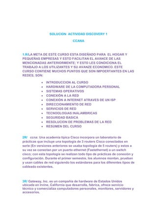 SOLUCION ACTIVIDAD DISCOVERY 1

                                 CCANA



1.R/LA META DE ESTE CURSO ESTA DISEÑADO PARA EL HOGAR Y
PEQUEÑAS EMPRESAS Y ESTO FACILITAN EL AVANCE DE LAS
MENCIONADAS ANTERIORMENTE; Y ESTO LES CONDICIONA EL
TRABAJO A LOS UTILIZANTES Y SU AVANZE ECONOMICO. ESTE
CURSO CONTIENE MUCHOS PUNTOS QUE SON IMPOERTANTES EN LAS
REDES; SON:

               INTRODUCCION AL CURSO
               HARDWARE DE LA COMPUTADORA PERSONAL
               SISTEMAS OPERATIVOS
               CONEXIÓN A LA RED
               CONEXIÓN A INTERNET ATRAVES DE UN ISP
               DIRECCIONAMIENTO DE RED
               SERVICIOS DE RED
               TECNOOLOGIAS INALAMBRICAS
               SEGURIDAD BASICA
               RESOLUCION DE PROBLEMAS DE LA RED
               RESUMEN DEL CURSO


2R/ ccna: Una academia típica Cisco incorpora un laboratorio de
prácticas que incluye una topología de 3 routers Cisco conectados en
serie (En versiones anteriores se usaba topología de 5 routers) y estos a
su vez se conectan por un puerto ethernet (Fastethernet) a un switch
cisco; con esta topología se realizan todo tipo de prácticas de conexión y
configuración. Durante el primer semestre, los alumnos montan, prueban
y usan cables de red siguiendo los estándares para los diferentes tipos de
cableado existentes.



3R/ Gateway, Inc. es un compañía de hardware de Estados Unidos
ubicada en Irvine, California que desarrolla, fabrica, ofrece servicio
técnico y comercializa computadores personales, monitores, servidores y
accesorios.
 