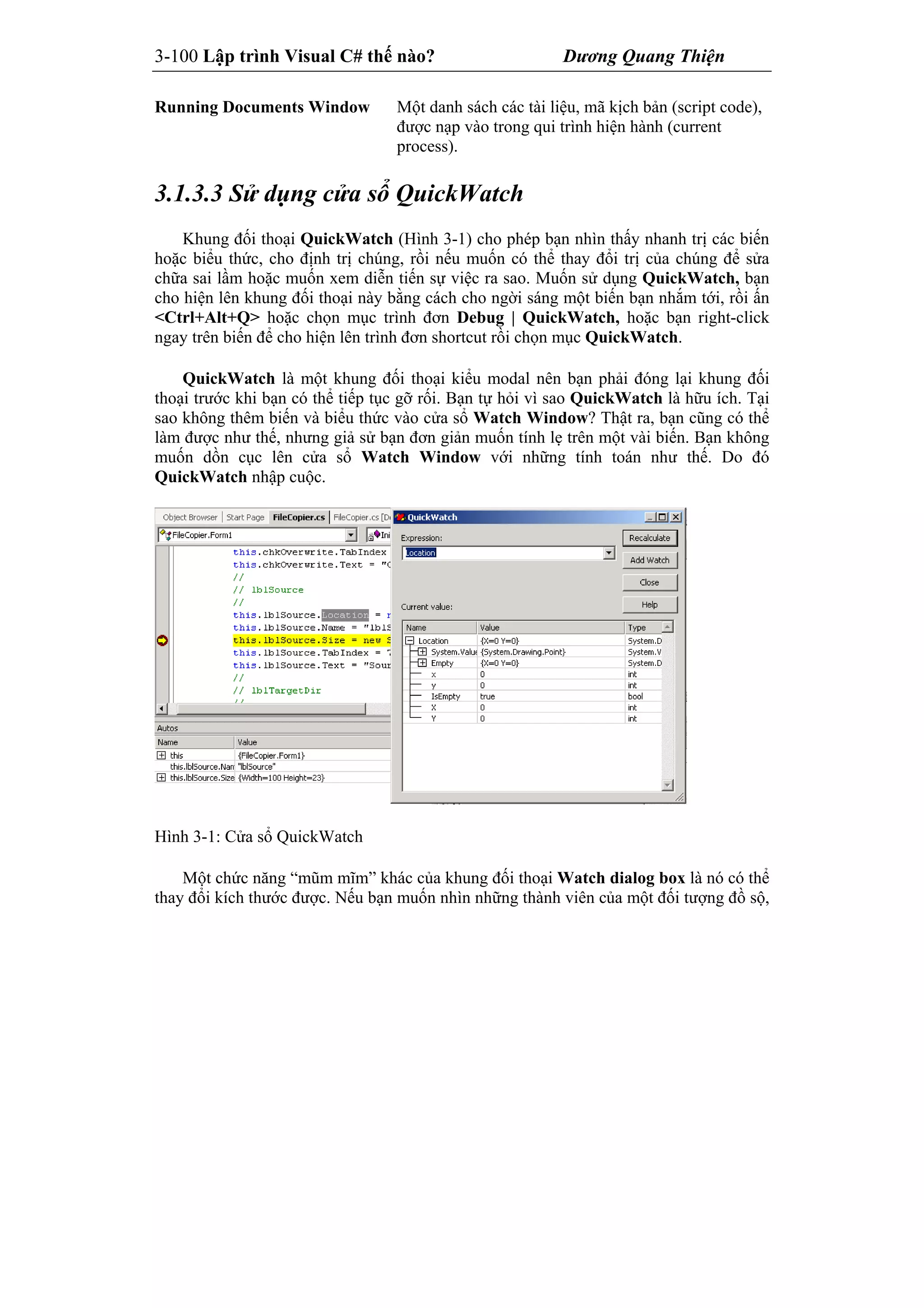 3-100 Lập trình Visual C# thế nào? Dương Quang Thiện
Running Documents Window Một danh sách các tài liệu, mã kịch bản (script code),
được nạp vào trong qui trình hiện hành (current
process).
3.1.3.3 Sử dụng cửa sổ QuickWatch
Khung đối thoại QuickWatch (Hình 3-1) cho phép bạn nhìn thấy nhanh trị các biến
hoặc biểu thức, cho định trị chúng, rồi nếu muốn có thể thay đổi trị của chúng để sửa
chữa sai lầm hoặc muốn xem diễn tiến sự việc ra sao. Muốn sử dụng QuickWatch, bạn
cho hiện lên khung đối thoại này bằng cách cho ngời sáng một biến bạn nhắm tới, rồi ấn
<Ctrl+Alt+Q> hoặc chọn mục trình đơn Debug | QuickWatch, hoặc bạn right-click
ngay trên biến để cho hiện lên trình đơn shortcut rồi chọn mục QuickWatch.
QuickWatch là một khung đối thoại kiểu modal nên bạn phải đóng lại khung đối
thoại trước khi bạn có thể tiếp tục gỡ rối. Bạn tự hỏi vì sao QuickWatch là hữu ích. Tại
sao không thêm biến và biểu thức vào cửa sổ Watch Window? Thật ra, bạn cũng có thể
làm được như thế, nhưng giả sử bạn đơn giản muốn tính lẹ trên một vài biến. Bạn không
muốn dồn cục lên cửa sổ Watch Window với những tính toán như thế. Do đó
QuickWatch nhập cuộc.
Hình 3-1: Cửa sổ QuickWatch
Một chức năng “mũm mĩm” khác của khung đối thoại Watch dialog box là nó có thể
thay đổi kích thước được. Nếu bạn muốn nhìn những thành viên của một đối tượng đồ sộ,
 