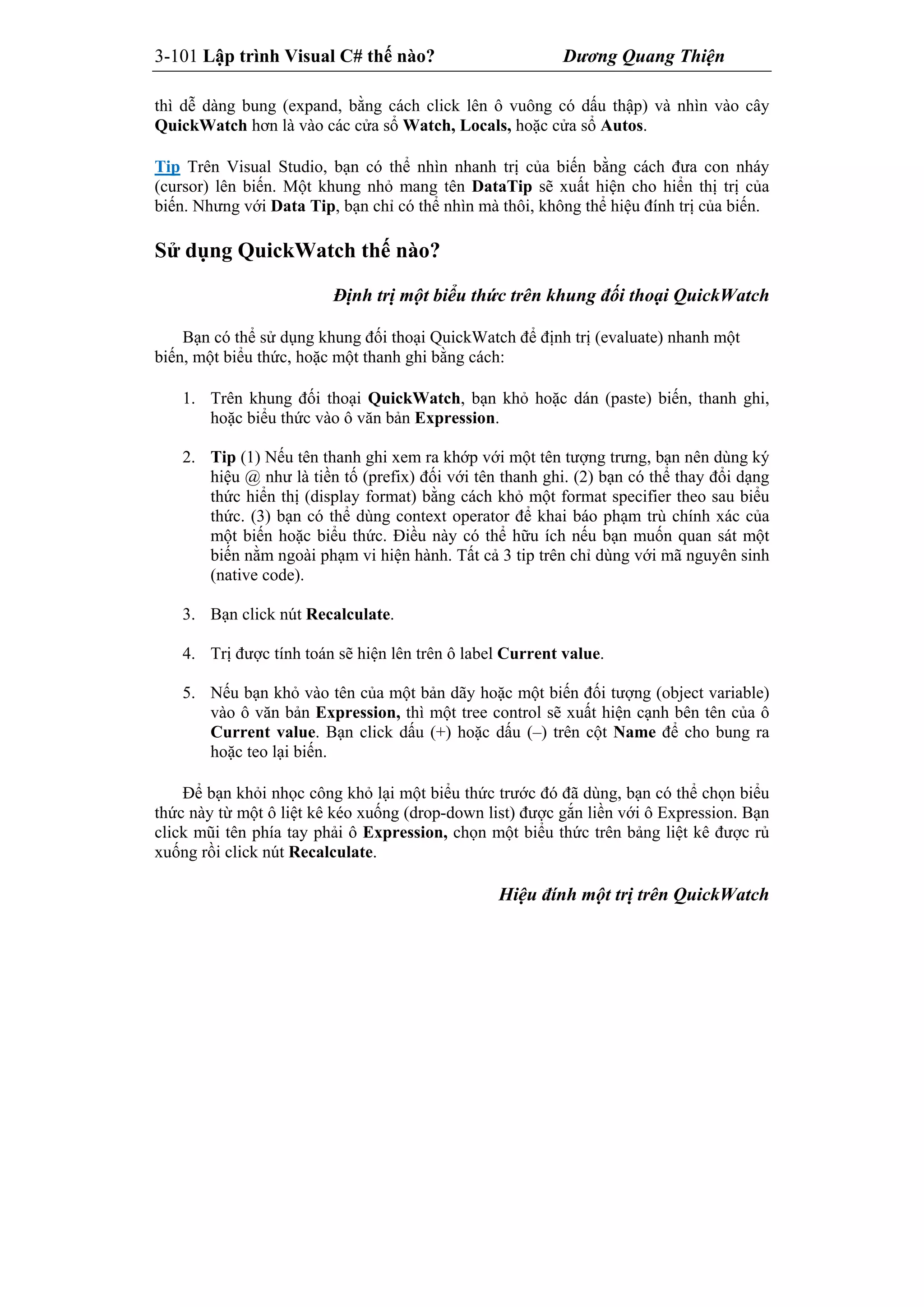 3-101 Lập trình Visual C# thế nào? Dương Quang Thiện
thì dễ dàng bung (expand, bằng cách click lên ô vuông có dấu thập) và nhìn vào cây
QuickWatch hơn là vào các cửa sổ Watch, Locals, hoặc cửa sổ Autos.
Tip Trên Visual Studio, bạn có thể nhìn nhanh trị của biến bằng cách đưa con nháy
(cursor) lên biến. Một khung nhỏ mang tên DataTip sẽ xuất hiện cho hiển thị trị của
biến. Nhưng với Data Tip, bạn chỉ có thể nhìn mà thôi, không thể hiệu đính trị của biến.
Sử dụng QuickWatch thế nào?
Định trị một biểu thức trên khung đối thoại QuickWatch
Bạn có thể sử dụng khung đối thoại QuickWatch để định trị (evaluate) nhanh một
biến, một biểu thức, hoặc một thanh ghi bằng cách:
1. Trên khung đối thoại QuickWatch, bạn khỏ hoặc dán (paste) biến, thanh ghi,
hoặc biểu thức vào ô văn bản Expression.
2. Tip (1) Nếu tên thanh ghi xem ra khớp với một tên tượng trưng, bạn nên dùng ký
hiệu @ như là tiền tố (prefix) đối với tên thanh ghi. (2) bạn có thể thay đổi dạng
thức hiển thị (display format) bằng cách khỏ một format specifier theo sau biểu
thức. (3) bạn có thể dùng context operator để khai báo phạm trù chính xác của
một biến hoặc biểu thức. Điều này có thể hữu ích nếu bạn muốn quan sát một
biến nằm ngoài phạm vi hiện hành. Tất cả 3 tip trên chỉ dùng với mã nguyên sinh
(native code).
3. Bạn click nút Recalculate.
4. Trị được tính toán sẽ hiện lên trên ô label Current value.
5. Nếu bạn khỏ vào tên của một bản dãy hoặc một biến đối tượng (object variable)
vào ô văn bản Expression, thì một tree control sẽ xuất hiện cạnh bên tên của ô
Current value. Bạn click dấu (+) hoặc dấu (–) trên cột Name để cho bung ra
hoặc teo lại biến.
Để bạn khỏi nhọc công khỏ lại một biểu thức trước đó đã dùng, bạn có thể chọn biểu
thức này từ một ô liệt kê kéo xuống (drop-down list) được gắn liền với ô Expression. Bạn
click mũi tên phía tay phải ô Expression, chọn một biểu thức trên bảng liệt kê được rủ
xuống rồi click nút Recalculate.
Hiệu đính một trị trên QuickWatch
 