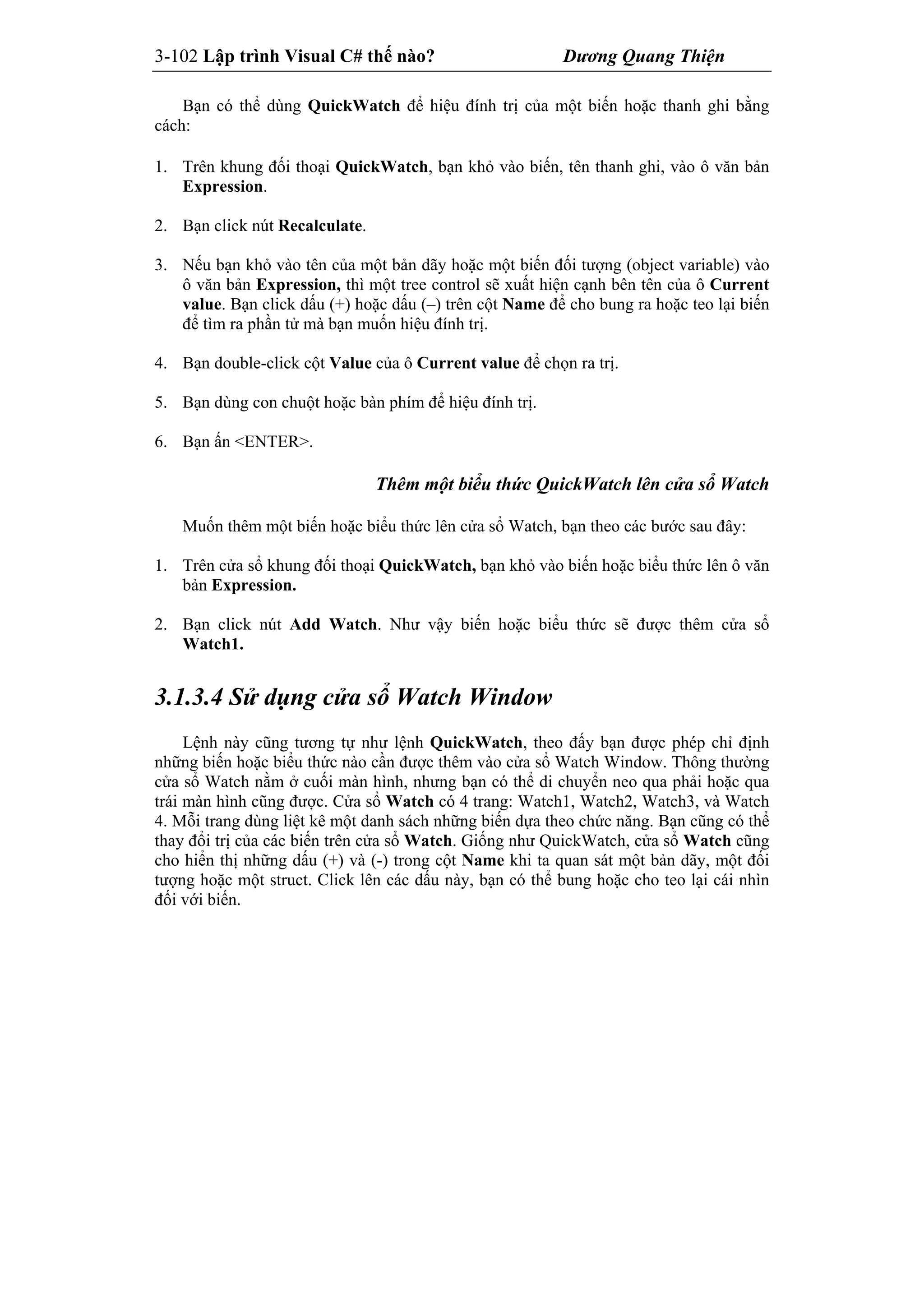 3-102 Lập trình Visual C# thế nào? Dương Quang Thiện
Bạn có thể dùng QuickWatch để hiệu đính trị của một biến hoặc thanh ghi bằng
cách:
1. Trên khung đối thoại QuickWatch, bạn khỏ vào biến, tên thanh ghi, vào ô văn bản
Expression.
2. Bạn click nút Recalculate.
3. Nếu bạn khỏ vào tên của một bản dãy hoặc một biến đối tượng (object variable) vào
ô văn bản Expression, thì một tree control sẽ xuất hiện cạnh bên tên của ô Current
value. Bạn click dấu (+) hoặc dấu (–) trên cột Name để cho bung ra hoặc teo lại biến
để tìm ra phần tử mà bạn muốn hiệu đính trị.
4. Bạn double-click cột Value của ô Current value để chọn ra trị.
5. Bạn dùng con chuột hoặc bàn phím để hiệu đính trị.
6. Bạn ấn <ENTER>.
Thêm một biểu thức QuickWatch lên cửa sổ Watch
Muốn thêm một biến hoặc biểu thức lên cửa sổ Watch, bạn theo các bước sau đây:
1. Trên cửa sổ khung đối thoại QuickWatch, bạn khỏ vào biến hoặc biểu thức lên ô văn
bản Expression.
2. Bạn click nút Add Watch. Như vậy biến hoặc biểu thức sẽ được thêm cửa sổ
Watch1.
3.1.3.4 Sử dụng cửa sổ Watch Window
Lệnh này cũng tương tự như lệnh QuickWatch, theo đấy bạn được phép chỉ định
những biến hoặc biểu thức nào cần được thêm vào cửa sổ Watch Window. Thông thường
cửa sổ Watch nằm ở cuối màn hình, nhưng bạn có thể di chuyển neo qua phải hoặc qua
trái màn hình cũng được. Cửa sổ Watch có 4 trang: Watch1, Watch2, Watch3, và Watch
4. Mỗi trang dùng liệt kê một danh sách những biến dựa theo chức năng. Bạn cũng có thể
thay đổi trị của các biến trên cửa sổ Watch. Giống như QuickWatch, cửa sổ Watch cũng
cho hiển thị những dấu (+) và (-) trong cột Name khi ta quan sát một bản dãy, một đối
tượng hoặc một struct. Click lên các dấu này, bạn có thể bung hoặc cho teo lại cái nhìn
đối với biến.
 