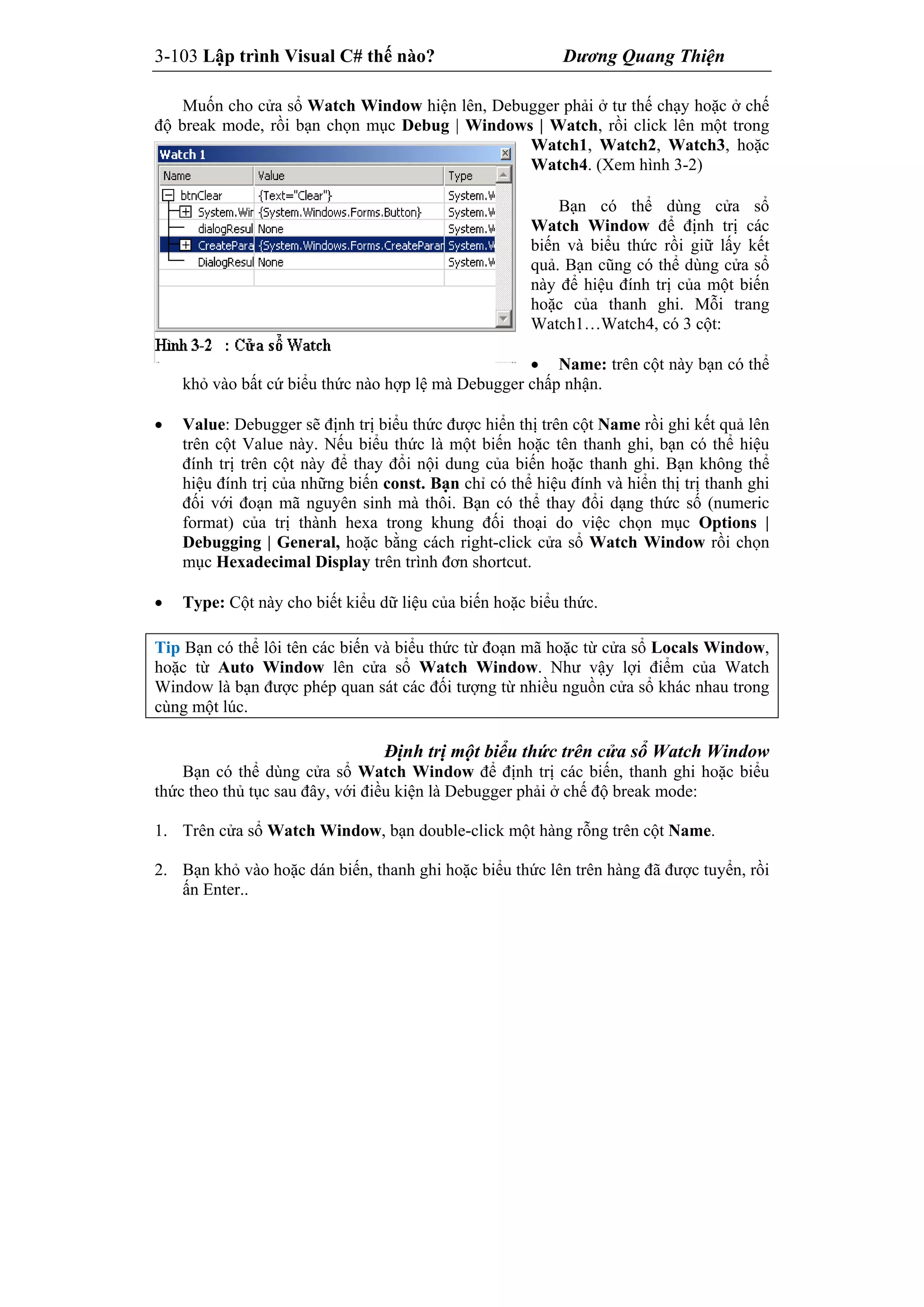 3-103 Lập trình Visual C# thế nào? Dương Quang Thiện
Muốn cho cửa sổ Watch Window hiện lên, Debugger phải ở tư thế chạy hoặc ở chế
độ break mode, rồi bạn chọn mục Debug | Windows | Watch, rồi click lên một trong
Watch1, Watch2, Watch3, hoặc
Watch4. (Xem hình 3-2)
Bạn có thể dùng cửa sổ
Watch Window để định trị các
biến và biểu thức rồi giữ lấy kết
quả. Bạn cũng có thể dùng cửa sổ
này để hiệu đính trị của một biến
hoặc của thanh ghi. Mỗi trang
Watch1…Watch4, có 3 cột:
 Name: trên cột này bạn có thể
khỏ vào bất cứ biểu thức nào hợp lệ mà Debugger chấp nhận.
 Value: Debugger sẽ định trị biểu thức được hiển thị trên cột Name rồi ghi kết quả lên
trên cột Value này. Nếu biểu thức là một biến hoặc tên thanh ghi, bạn có thể hiệu
đính trị trên cột này để thay đổi nội dung của biến hoặc thanh ghi. Bạn không thể
hiệu đính trị của những biến const. Bạn chỉ có thể hiệu đính và hiển thị trị thanh ghi
đối với đoạn mã nguyên sinh mà thôi. Bạn có thể thay đổi dạng thức số (numeric
format) của trị thành hexa trong khung đối thoại do việc chọn mục Options |
Debugging | General, hoặc bằng cách right-click cửa sổ Watch Window rồi chọn
mục Hexadecimal Display trên trình đơn shortcut.
 Type: Cột này cho biết kiểu dữ liệu của biến hoặc biểu thức.
Tip Bạn có thể lôi tên các biến và biểu thức từ đoạn mã hoặc từ cửa sổ Locals Window,
hoặc từ Auto Window lên cửa sổ Watch Window. Như vậy lợi điểm của Watch
Window là bạn được phép quan sát các đối tượng từ nhiều nguồn cửa sổ khác nhau trong
cùng một lúc.
Định trị một biểu thức trên cửa sổ Watch Window
Bạn có thể dùng cửa sổ Watch Window để định trị các biến, thanh ghi hoặc biểu
thức theo thủ tục sau đây, với điều kiện là Debugger phải ở chế độ break mode:
1. Trên cửa sổ Watch Window, bạn double-click một hàng rỗng trên cột Name.
2. Bạn khỏ vào hoặc dán biến, thanh ghi hoặc biểu thức lên trên hàng đã được tuyển, rồi
ấn Enter..
 
