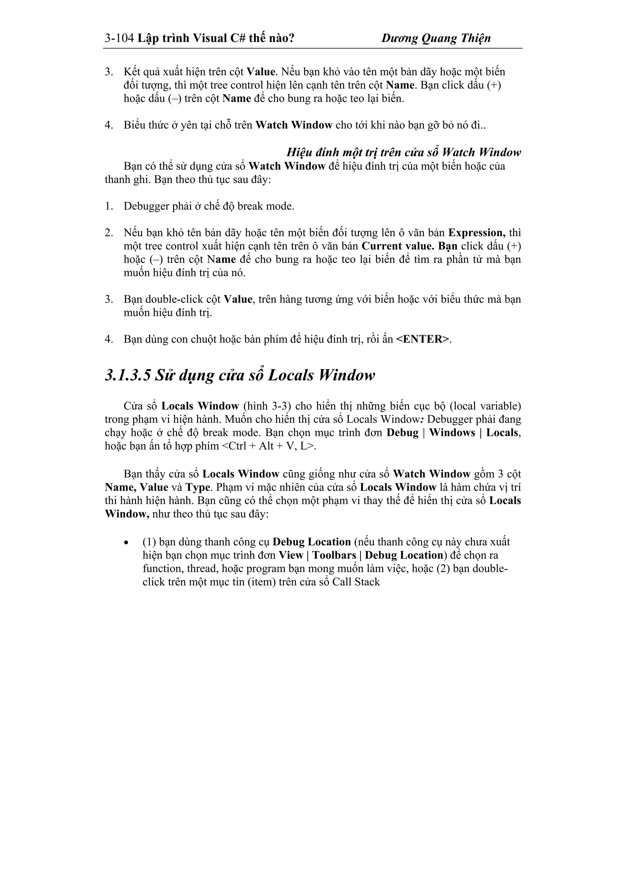 3-104 Lập trình Visual C# thế nào? Dương Quang Thiện
3. Kết quả xuất hiện trên cột Value. Nếu bạn khỏ vào tên một bản dãy hoặc một biến
đối tượng, thì một tree control hiện lên cạnh tên trên cột Name. Bạn click dấu (+)
hoặc dấu (–) trên cột Name để cho bung ra hoặc teo lại biến.
4. Biểu thức ở yên tại chỗ trên Watch Window cho tới khi nào bạn gỡ bỏ nó đi..
Hiệu đính một trị trên cửa sổ Watch Window
Bạn có thể sử dụng cửa sổ Watch Window để hiệu đính trị của một biến hoặc của
thanh ghi. Bạn theo thủ tục sau đây:
1. Debugger phải ở chế độ break mode.
2. Nếu bạn khỏ tên bản dãy hoặc tên một biến đối tượng lên ô văn bản Expression, thì
một tree control xuất hiện cạnh tên trên ô văn bản Current value. Bạn click dấu (+)
hoặc (–) trên cột Name để cho bung ra hoặc teo lại biến để tìm ra phần tử mà bạn
muốn hiệu đính trị của nó.
3. Bạn double-click cột Value, trên hàng tương ứng với biến hoặc với biểu thức mà bạn
muốn hiệu đính trị.
4. Bạn dùng con chuột hoặc bàn phím để hiệu đính trị, rồi ấn <ENTER>.
3.1.3.5 Sử dụng cửa sổ Locals Window
Cửa sổ Locals Window (hình 3-3) cho hiển thị những biến cục bộ (local variable)
trong phạm vi hiện hành. Muốn cho hiển thị cửa sổ Locals Window: Debugger phải đang
chạy hoặc ở chế độ break mode. Bạn chọn mục trình đơn Debug | Windows | Locals,
hoặc bạn ấn tổ hợp phím <Ctrl + Alt + V, L>.
Bạn thấy cửa sổ Locals Window cũng giống như cửa sổ Watch Window gồm 3 cột
Name, Value và Type. Phạm vi mặc nhiên của cửa sổ Locals Window là hàm chứa vị trí
thi hành hiện hành. Bạn cũng có thể chọn một phạm vi thay thế để hiển thị cửa sổ Locals
Window, như theo thủ tục sau đây:
 (1) bạn dùng thanh công cụ Debug Location (nếu thanh công cụ này chưa xuất
hiện bạn chọn mục trình đơn View | Toolbars | Debug Location) để chọn ra
function, thread, hoặc program bạn mong muốn làm việc, hoặc (2) bạn double-
click trên một mục tin (item) trên cửa sổ Call Stack
 