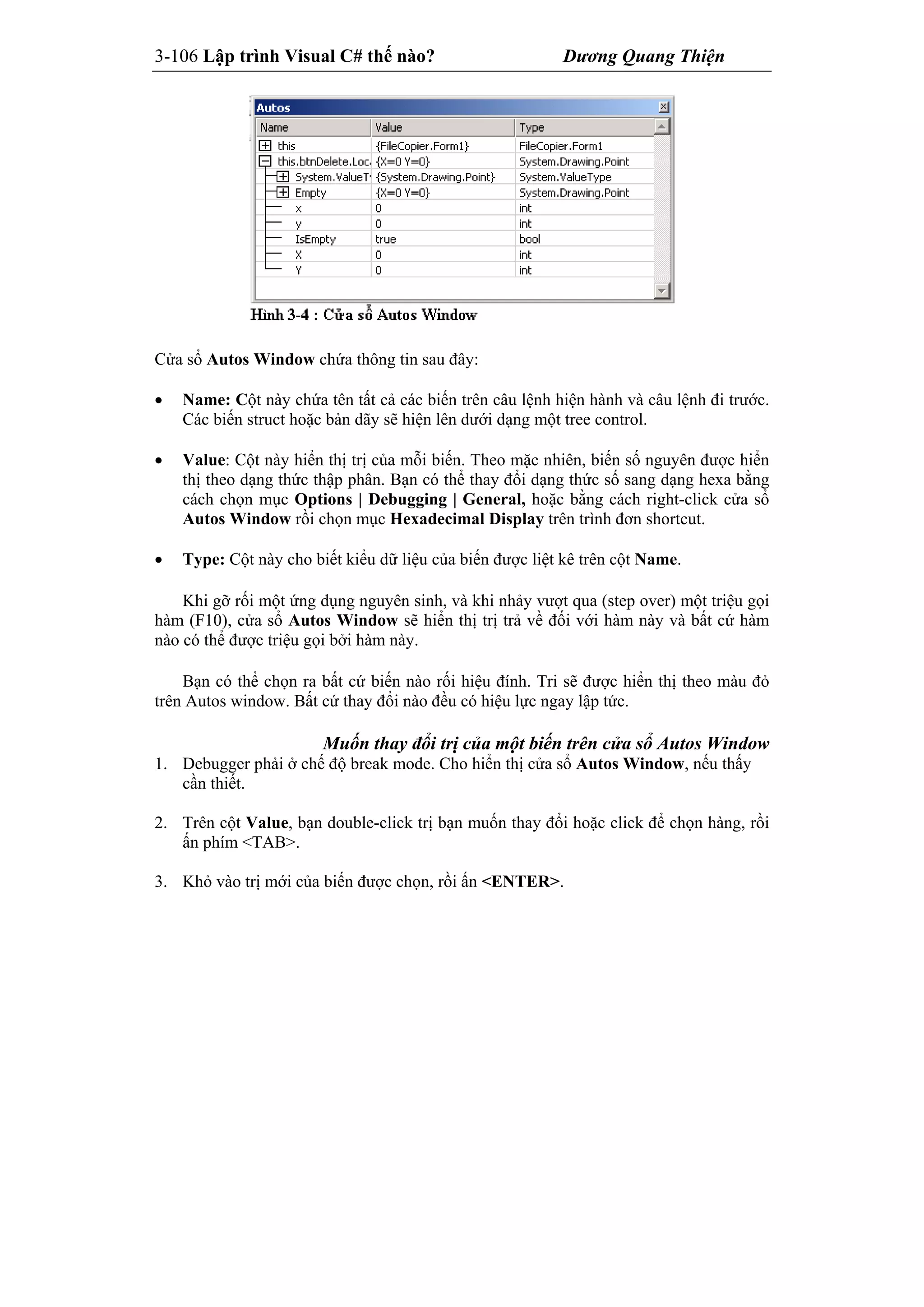3-106 Lập trình Visual C# thế nào? Dương Quang Thiện
Cửa sổ Autos Window chứa thông tin sau đây:
 Name: Cột này chứa tên tất cả các biến trên câu lệnh hiện hành và câu lệnh đi trước.
Các biến struct hoặc bản dãy sẽ hiện lên dưới dạng một tree control.
 Value: Cột này hiển thị trị của mỗi biến. Theo mặc nhiên, biến số nguyên được hiển
thị theo dạng thức thập phân. Bạn có thể thay đổi dạng thức số sang dạng hexa bằng
cách chọn mục Options | Debugging | General, hoặc bằng cách right-click cửa sổ
Autos Window rồi chọn mục Hexadecimal Display trên trình đơn shortcut.
 Type: Cột này cho biết kiểu dữ liệu của biến được liệt kê trên cột Name.
Khi gỡ rối một ứng dụng nguyên sinh, và khi nhảy vượt qua (step over) một triệu gọi
hàm (F10), cửa sổ Autos Window sẽ hiển thị trị trả về đối với hàm này và bất cứ hàm
nào có thể được triệu gọi bởi hàm này.
Bạn có thể chọn ra bất cứ biến nào rối hiệu đính. Tri sẽ được hiển thị theo màu đỏ
trên Autos window. Bất cứ thay đổi nào đều có hiệu lực ngay lập tức.
Muốn thay đổi trị của một biến trên cửa sổ Autos Window
1. Debugger phải ở chế độ break mode. Cho hiển thị cửa sổ Autos Window, nếu thấy
cần thiết.
2. Trên cột Value, bạn double-click trị bạn muốn thay đổi hoặc click để chọn hàng, rồi
ấn phím <TAB>.
3. Khỏ vào trị mới của biến được chọn, rồi ấn <ENTER>.
 