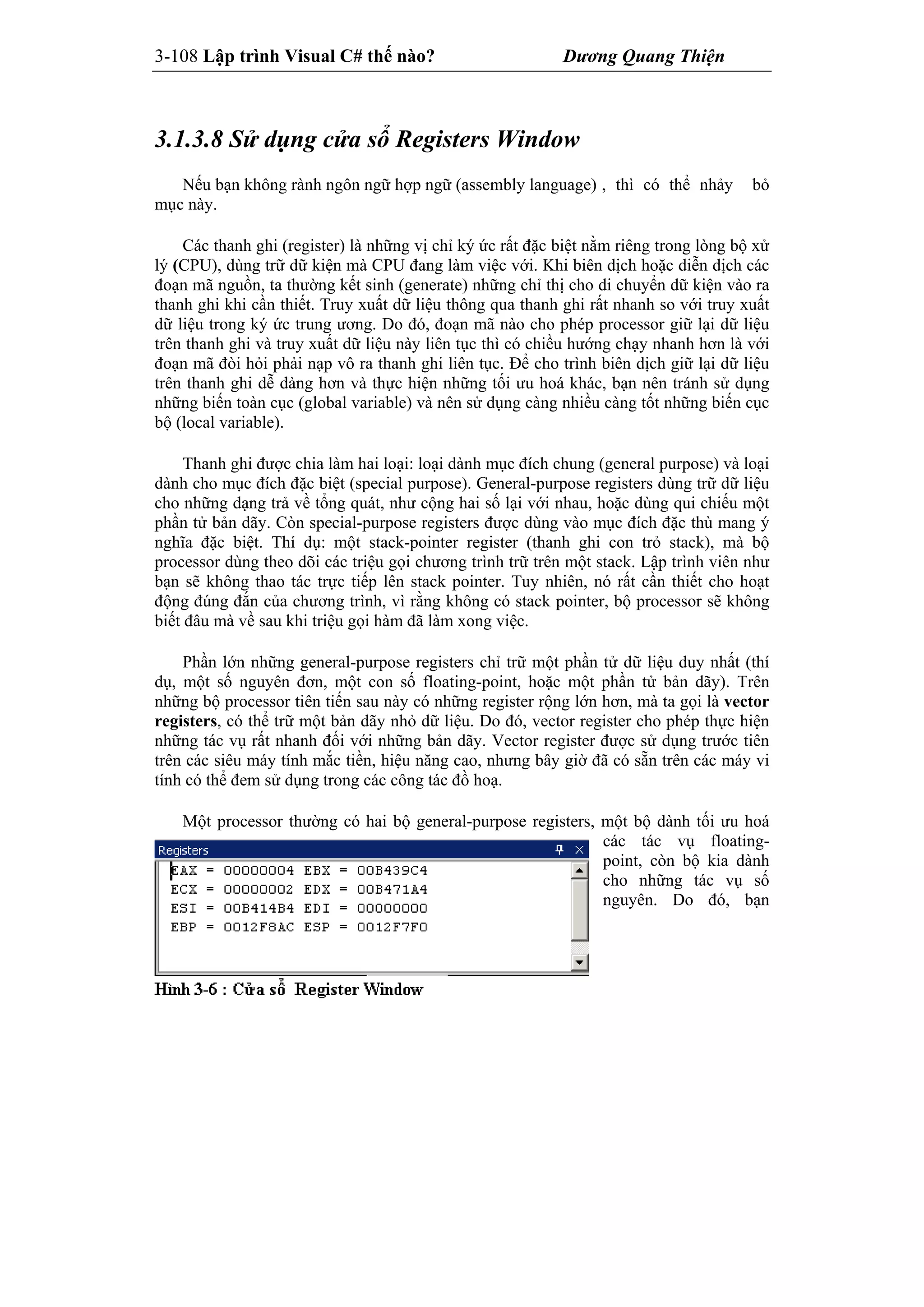 3-108 Lập trình Visual C# thế nào? Dương Quang Thiện
3.1.3.8 Sử dụng cửa sổ Registers Window
Nếu bạn không rành ngôn ngữ hợp ngữ (assembly language) , thì có thể nhảy bỏ
mục này.
Các thanh ghi (register) là những vị chỉ ký ức rất đặc biệt nằm riêng trong lòng bộ xử
lý (CPU), dùng trữ dữ kiện mà CPU đang làm việc với. Khi biên dịch hoặc diễn dịch các
đoạn mã nguồn, ta thường kết sinh (generate) những chỉ thị cho di chuyển dữ kiện vào ra
thanh ghi khi cần thiết. Truy xuất dữ liệu thông qua thanh ghi rất nhanh so với truy xuất
dữ liệu trong ký ức trung ương. Do đó, đoạn mã nào cho phép processor giữ lại dữ liệu
trên thanh ghi và truy xuất dữ liệu này liên tục thì có chiều hướng chạy nhanh hơn là với
đoạn mã đòi hỏi phải nạp vô ra thanh ghi liên tục. Để cho trình biên dịch giữ lại dữ liệu
trên thanh ghi dễ dàng hơn và thực hiện những tối ưu hoá khác, bạn nên tránh sử dụng
những biến toàn cục (global variable) và nên sử dụng càng nhiều càng tốt những biến cục
bộ (local variable).
Thanh ghi được chia làm hai loại: loại dành mục đích chung (general purpose) và loại
dành cho mục đích đặc biệt (special purpose). General-purpose registers dùng trữ dữ liệu
cho những dạng trả về tổng quát, như cộng hai số lại với nhau, hoặc dùng qui chiếu một
phần tử bản dãy. Còn special-purpose registers được dùng vào mục đích đặc thù mang ý
nghĩa đặc biệt. Thí dụ: một stack-pointer register (thanh ghi con trỏ stack), mà bộ
processor dùng theo dõi các triệu gọi chương trình trữ trên một stack. Lập trình viên như
bạn sẽ không thao tác trực tiếp lên stack pointer. Tuy nhiên, nó rất cần thiết cho hoạt
động đúng đắn của chương trình, vì rằng không có stack pointer, bộ processor sẽ không
biết đâu mà về sau khi triệu gọi hàm đã làm xong việc.
Phần lớn những general-purpose registers chỉ trữ một phần tử dữ liệu duy nhất (thí
dụ, một số nguyên đơn, một con số floating-point, hoặc một phần tử bản dãy). Trên
những bộ processor tiên tiến sau này có những register rộng lớn hơn, mà ta gọi là vector
registers, có thể trữ một bản dãy nhỏ dữ liệu. Do đó, vector register cho phép thực hiện
những tác vụ rất nhanh đối với những bản dãy. Vector register được sử dụng trước tiên
trên các siêu máy tính mắc tiền, hiệu năng cao, nhưng bây giờ đã có sẵn trên các máy vi
tính có thể đem sử dụng trong các công tác đồ hoạ.
Một processor thường có hai bộ general-purpose registers, một bộ dành tối ưu hoá
các tác vụ floating-
point, còn bộ kia dành
cho những tác vụ số
nguyên. Do đó, bạn
 