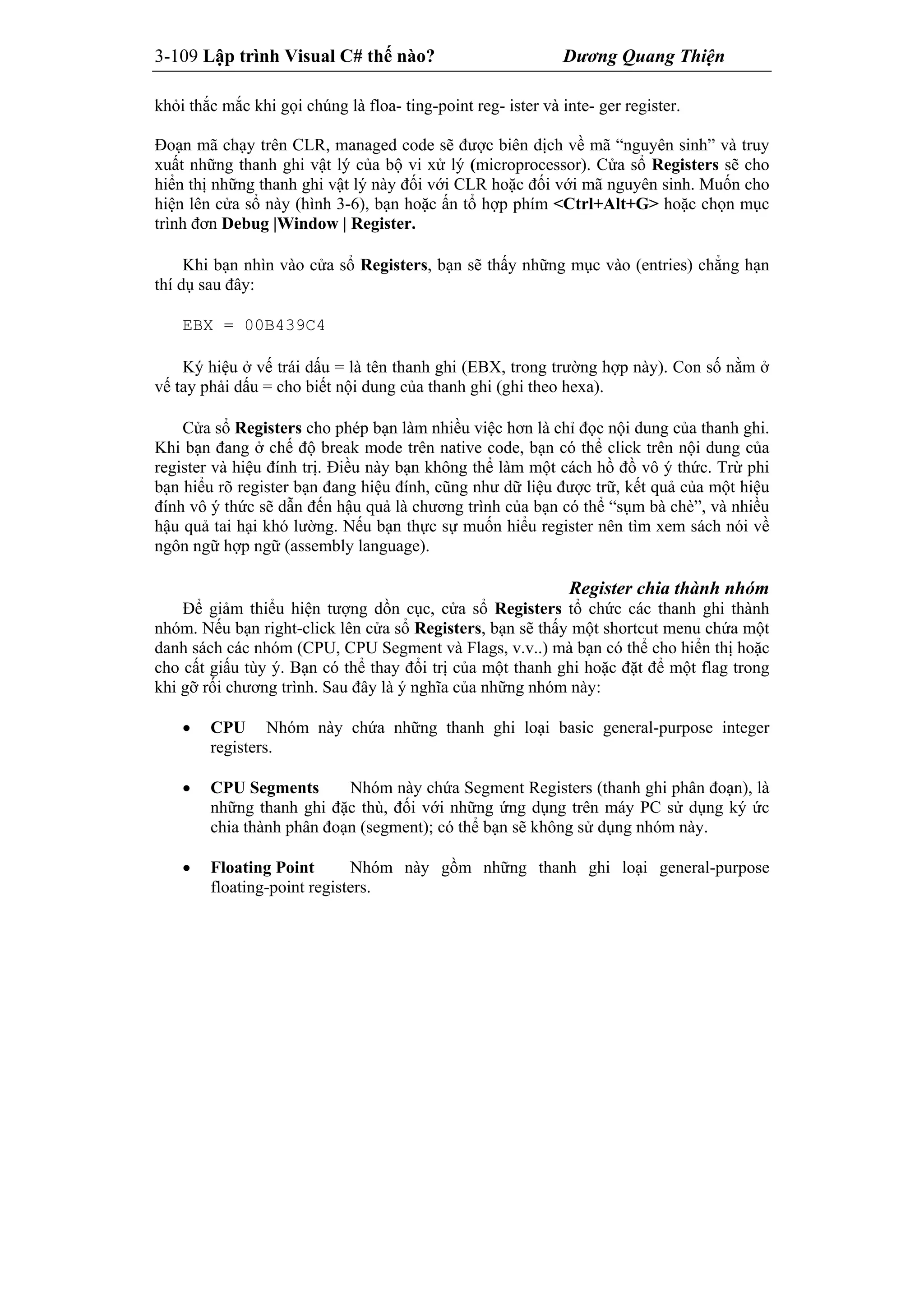 3-109 Lập trình Visual C# thế nào? Dương Quang Thiện
khỏi thắc mắc khi gọi chúng là floa- ting-point reg- ister và inte- ger register.
Đoạn mã chạy trên CLR, managed code sẽ được biên dịch về mã “nguyên sinh” và truy
xuất những thanh ghi vật lý của bộ vi xử lý (microprocessor). Cửa sổ Registers sẽ cho
hiển thị những thanh ghi vật lý này đối với CLR hoặc đối với mã nguyên sinh. Muốn cho
hiện lên cửa sổ này (hình 3-6), bạn hoặc ấn tổ hợp phím <Ctrl+Alt+G> hoặc chọn mục
trình đơn Debug |Window | Register.
Khi bạn nhìn vào cửa sổ Registers, bạn sẽ thấy những mục vào (entries) chẳng hạn
thí dụ sau đây:
EBX = 00B439C4
Ký hiệu ở vế trái dấu = là tên thanh ghi (EBX, trong trường hợp này). Con số nằm ở
vế tay phải dấu = cho biết nội dung của thanh ghi (ghi theo hexa).
Cửa sổ Registers cho phép bạn làm nhiều việc hơn là chỉ đọc nội dung của thanh ghi.
Khi bạn đang ở chế độ break mode trên native code, bạn có thể click trên nội dung của
register và hiệu đính trị. Điều này bạn không thể làm một cách hồ đồ vô ý thức. Trừ phi
bạn hiểu rõ register bạn đang hiệu đính, cũng như dữ liệu được trữ, kết quả của một hiệu
đính vô ý thức sẽ dẫn đến hậu quả là chương trình của bạn có thể “sụm bà chè”, và nhiều
hậu quả tai hại khó lường. Nếu bạn thực sự muốn hiểu register nên tìm xem sách nói về
ngôn ngữ hợp ngữ (assembly language).
Register chia thành nhóm
Để giảm thiểu hiện tượng dồn cục, cửa sổ Registers tổ chức các thanh ghi thành
nhóm. Nếu bạn right-click lên cửa sổ Registers, bạn sẽ thấy một shortcut menu chứa một
danh sách các nhóm (CPU, CPU Segment và Flags, v.v..) mà bạn có thể cho hiển thị hoặc
cho cất giấu tùy ý. Bạn có thể thay đổi trị của một thanh ghi hoặc đặt để một flag trong
khi gỡ rối chương trình. Sau đây là ý nghĩa của những nhóm này:
 CPU Nhóm này chứa những thanh ghi loại basic general-purpose integer
registers.
 CPU Segments Nhóm này chứa Segment Registers (thanh ghi phân đoạn), là
những thanh ghi đặc thù, đối với những ứng dụng trên máy PC sử dụng ký ức
chia thành phân đoạn (segment); có thể bạn sẽ không sử dụng nhóm này.
 Floating Point Nhóm này gồm những thanh ghi loại general-purpose
floating-point registers.
 