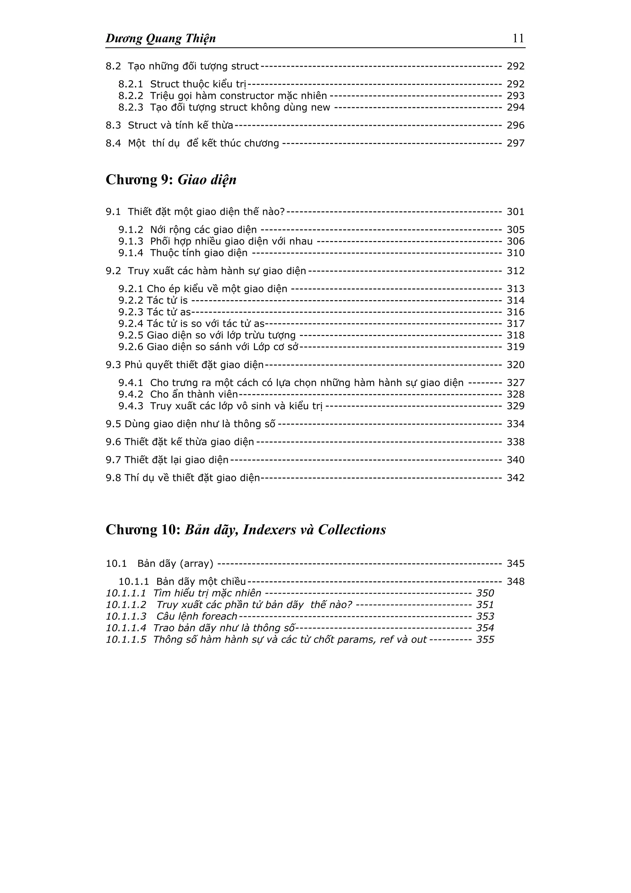 Dương Quang Thiện 11
8.2 Tạo những đối tượng struct -------------------------------------------------------- 292
8.2.1 Struct thuộc kiểu trị----------------------------------------------------------- 292
8.2.2 Triệu gọi hàm constructor mặc nhiên ---------------------------------------- 293
8.2.3 Tạo đối tượng struct không dùng new --------------------------------------- 294
8.3 Struct và tính kế thừa-------------------------------------------------------------- 296
8.4 Một thí dụ để kết thúc chương --------------------------------------------------- 297
Chương 9: Giao diện
9.1 Thiết đặt một giao diện thế nào?-------------------------------------------------- 301
9.1.2 Nới rộng các giao diện -------------------------------------------------------- 305
9.1.3 Phối hợp nhiều giao diện với nhau ------------------------------------------- 306
9.1.4 Thuộc tính giao diện ---------------------------------------------------------- 310
9.2 Truy xuất các hàm hành sự giao diện --------------------------------------------- 312
9.2.1 Cho ép kiểu về một giao diện ------------------------------------------------- 313
9.2.2 Tác tử is ------------------------------------------------------------------------ 314
9.2.3 Tác tử as------------------------------------------------------------------------ 316
9.2.4 Tác tử is so với tác tử as------------------------------------------------------- 317
9.2.5 Giao diện so với lớp trừu tượng ----------------------------------------------- 318
9.2.6 Giao diện so sánh với Lớp cơ sở----------------------------------------------- 319
9.3 Phủ quyết thiết đặt giao diện------------------------------------------------------- 320
9.4.1 Cho trưng ra một cách có lựa chọn những hàm hành sự giao diện -------- 327
9.4.2 Cho ẩn thành viên------------------------------------------------------------- 328
9.4.3 Truy xuất các lớp vô sinh và kiểu trị ----------------------------------------- 329
9.5 Dùng giao diện như là thông số ---------------------------------------------------- 334
9.6 Thiết đặt kế thừa giao diện --------------------------------------------------------- 338
9.7 Thiết đặt lại giao diện--------------------------------------------------------------- 340
9.8 Thí dụ về thiết đặt giao diện-------------------------------------------------------- 342
Chương 10: Bản dãy, Indexers và Collections
10.1 Bản dãy (array) ------------------------------------------------------------------ 345
10.1.1 Bản dãy một chiều----------------------------------------------------------- 348
10.1.1.1 Tìm hiểu trị mặc nhiên ------------------------------------------------ 350
10.1.1.2 Truy xuất các phần tử bản dãy thế nào? --------------------------- 351
10.1.1.3 Câu lệnh foreach------------------------------------------------------ 353
10.1.1.4 Trao bản dãy như là thông số----------------------------------------- 354
10.1.1.5 Thông số hàm hành sự và các từ chốt params, ref và out ---------- 355
 