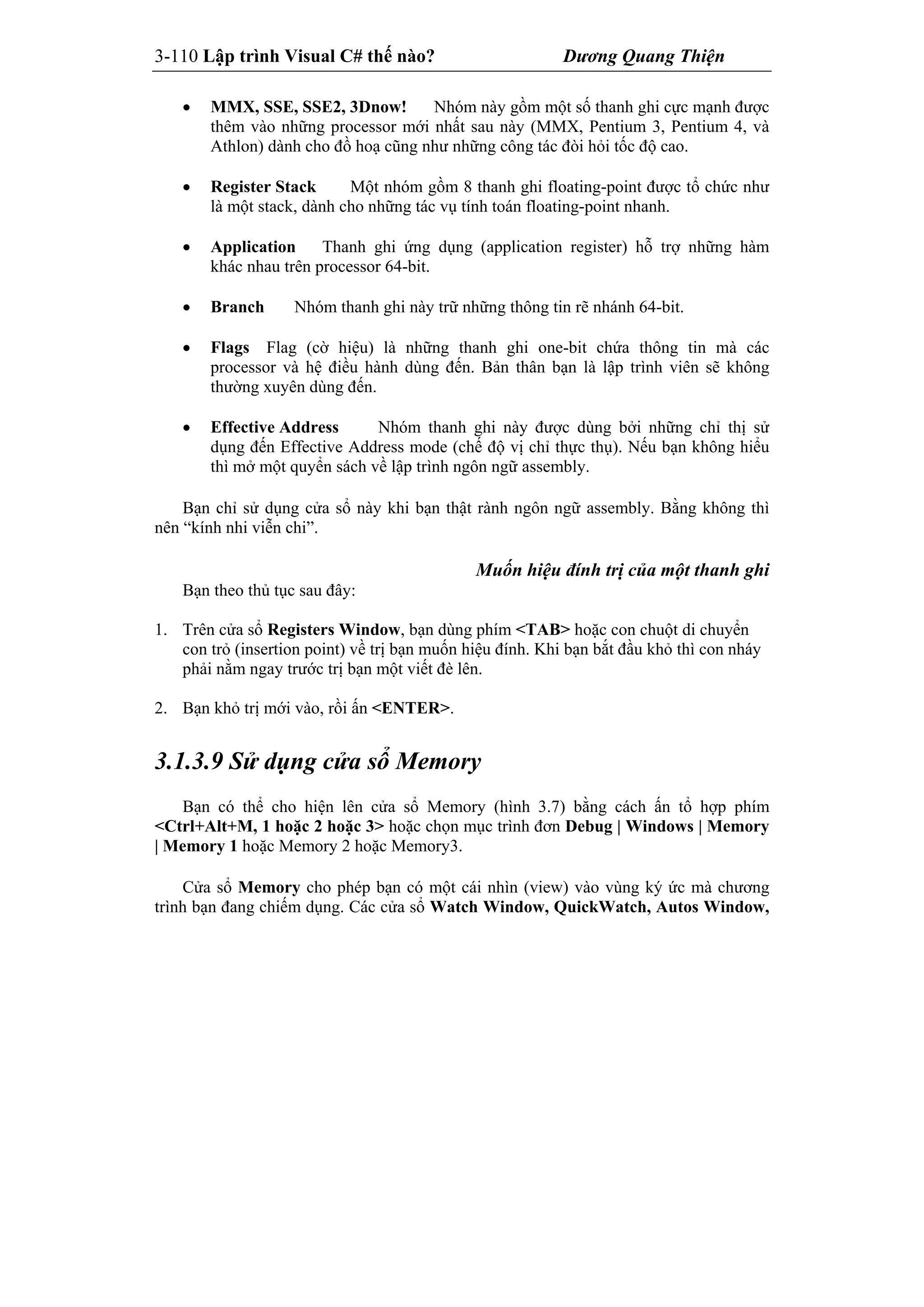 3-110 Lập trình Visual C# thế nào? Dương Quang Thiện
 MMX, SSE, SSE2, 3Dnow! Nhóm này gồm một số thanh ghi cực mạnh được
thêm vào những processor mới nhất sau này (MMX, Pentium 3, Pentium 4, và
Athlon) dành cho đồ hoạ cũng như những công tác đòi hỏi tốc độ cao.
 Register Stack Một nhóm gồm 8 thanh ghi floating-point được tổ chức như
là một stack, dành cho những tác vụ tính toán floating-point nhanh.
 Application Thanh ghi ứng dụng (application register) hỗ trợ những hàm
khác nhau trên processor 64-bit.
 Branch Nhóm thanh ghi này trữ những thông tin rẽ nhánh 64-bit.
 Flags Flag (cờ hiệu) là những thanh ghi one-bit chứa thông tin mà các
processor và hệ điều hành dùng đến. Bản thân bạn là lập trình viên sẽ không
thường xuyên dùng đến.
 Effective Address Nhóm thanh ghi này được dùng bởi những chỉ thị sử
dụng đến Effective Address mode (chế độ vị chỉ thực thụ). Nếu bạn không hiểu
thì mở một quyển sách về lập trình ngôn ngữ assembly.
Bạn chỉ sử dụng cửa sổ này khi bạn thật rành ngôn ngữ assembly. Bằng không thì
nên “kính nhi viễn chi”.
Muốn hiệu đính trị của một thanh ghi
Bạn theo thủ tục sau đây:
1. Trên cửa sổ Registers Window, bạn dùng phím <TAB> hoặc con chuột di chuyển
con trỏ (insertion point) về trị bạn muốn hiệu đính. Khi bạn bắt đầu khỏ thì con nháy
phải nằm ngay trước trị bạn một viết đè lên.
2. Bạn khỏ trị mới vào, rồi ấn <ENTER>.
3.1.3.9 Sử dụng cửa sổ Memory
Bạn có thể cho hiện lên cửa sổ Memory (hình 3.7) bằng cách ấn tổ hợp phím
<Ctrl+Alt+M, 1 hoặc 2 hoặc 3> hoặc chọn mục trình đơn Debug | Windows | Memory
| Memory 1 hoặc Memory 2 hoặc Memory3.
Cửa sổ Memory cho phép bạn có một cái nhìn (view) vào vùng ký ức mà chương
trình bạn đang chiếm dụng. Các cửa sổ Watch Window, QuickWatch, Autos Window,
 