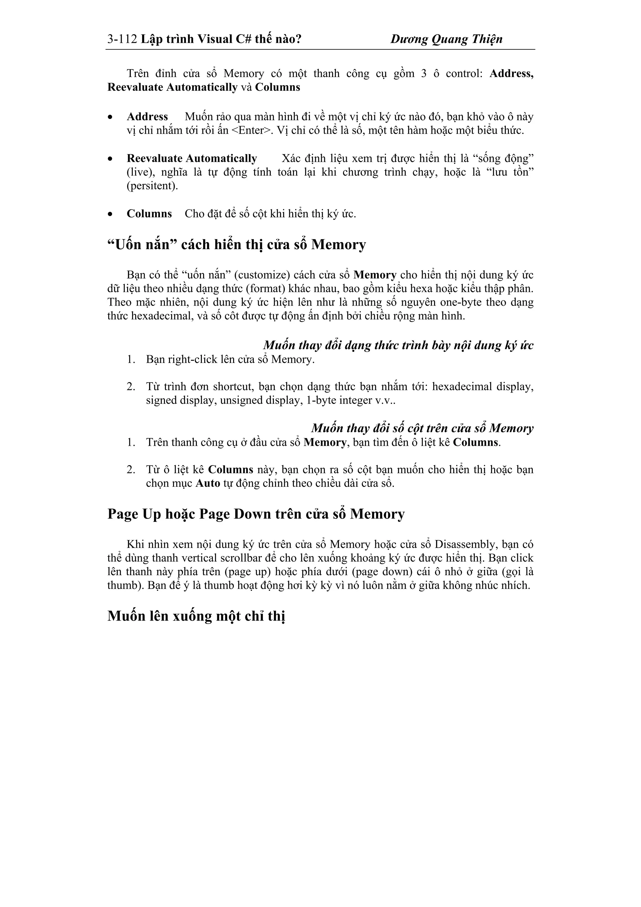 3-112 Lập trình Visual C# thế nào? Dương Quang Thiện
Trên đỉnh cửa sổ Memory có một thanh công cụ gồm 3 ô control: Address,
Reevaluate Automatically và Columns
 Address Muốn rảo qua màn hình đi về một vị chỉ ký ức nào đó, bạn khỏ vào ô này
vị chỉ nhắm tới rồi ấn <Enter>. Vị chỉ có thể là số, một tên hàm hoặc một biểu thức.
 Reevaluate Automatically Xác định liệu xem trị được hiển thị là “sống động”
(live), nghĩa là tự động tính toán lại khi chương trình chạy, hoặc là “lưu tồn”
(persitent).
 Columns Cho đặt để số cột khi hiển thị ký ức.
“Uốn nắn” cách hiển thị cửa sổ Memory
Bạn có thể “uốn nắn” (customize) cách cửa sổ Memory cho hiển thị nội dung ký ức
dữ liệu theo nhiều dạng thức (format) khác nhau, bao gồm kiểu hexa hoặc kiểu thập phân.
Theo mặc nhiên, nội dung ký ức hiện lên như là những số nguyên one-byte theo dạng
thức hexadecimal, và số côt được tự động ấn định bởi chiều rộng màn hình.
Muốn thay đổi dạng thức trình bày nội dung ký ức
1. Bạn right-click lên cửa sổ Memory.
2. Từ trình đơn shortcut, bạn chọn dạng thức bạn nhắm tới: hexadecimal display,
signed display, unsigned display, 1-byte integer v.v..
Muốn thay đổi số cột trên cửa sổ Memory
1. Trên thanh công cụ ở đầu cửa sổ Memory, bạn tìm đến ô liệt kê Columns.
2. Từ ô liệt kê Columns này, bạn chọn ra số cột bạn muốn cho hiển thị hoặc bạn
chọn mục Auto tự động chỉnh theo chiều dài cửa sổ.
Page Up hoặc Page Down trên cửa sổ Memory
Khi nhìn xem nội dung ký ức trên cửa sổ Memory hoặc cửa sổ Disassembly, bạn có
thể dùng thanh vertical scrollbar để cho lên xuống khoảng ký ức được hiển thị. Bạn click
lên thanh này phía trên (page up) hoặc phía dưới (page down) cái ô nhỏ ở giữa (gọi là
thumb). Bạn để ý là thumb hoạt động hơi kỳ kỳ vì nó luôn nằm ở giữa không nhúc nhích.
Muốn lên xuống một chỉ thị
 