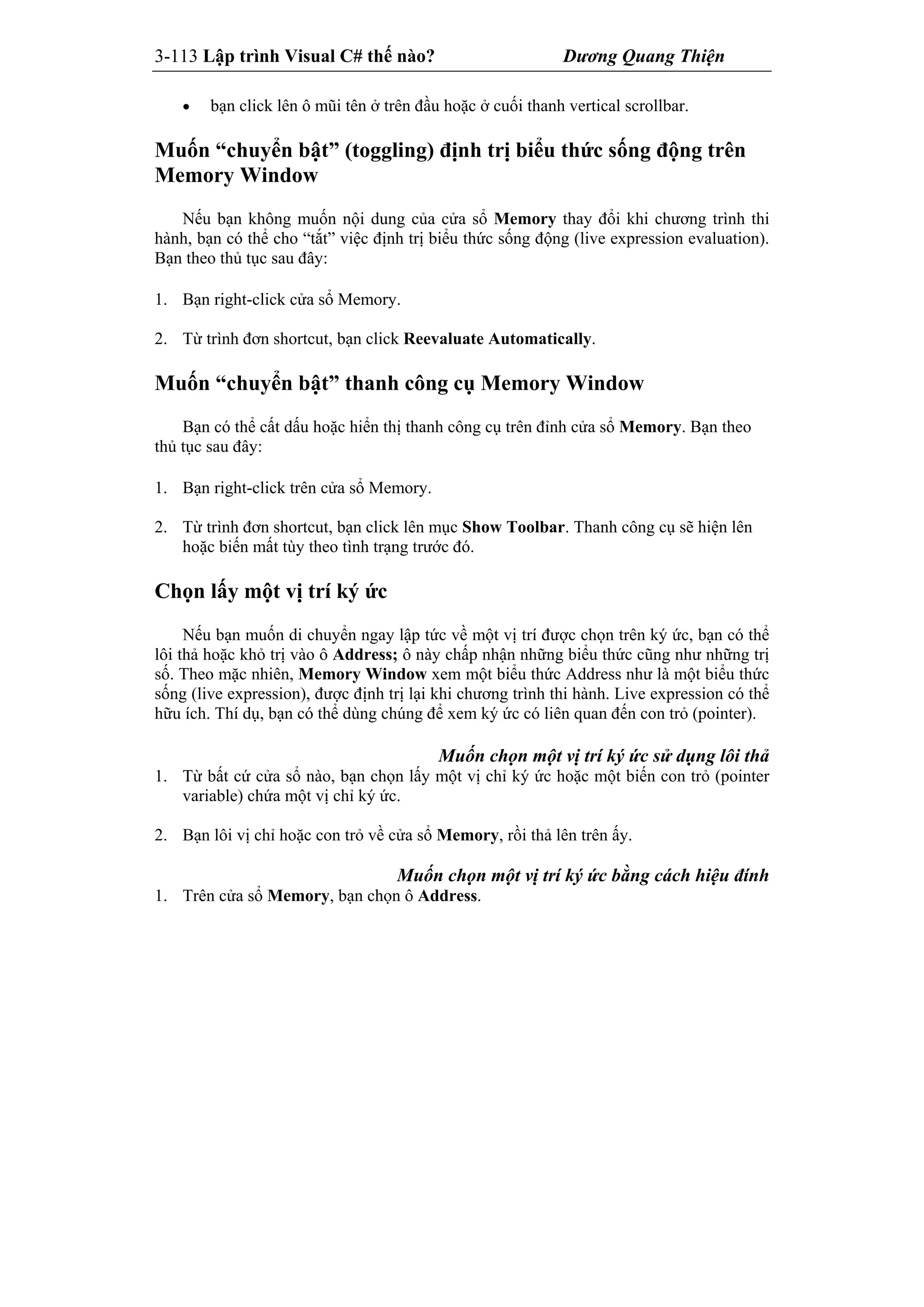 3-113 Lập trình Visual C# thế nào? Dương Quang Thiện
 bạn click lên ô mũi tên ở trên đầu hoặc ở cuối thanh vertical scrollbar.
Muốn “chuyển bật” (toggling) định trị biểu thức sống động trên
Memory Window
Nếu bạn không muốn nội dung của cửa sổ Memory thay đổi khi chương trình thi
hành, bạn có thể cho “tắt” việc định trị biểu thức sống động (live expression evaluation).
Bạn theo thủ tục sau đây:
1. Bạn right-click cửa sổ Memory.
2. Từ trình đơn shortcut, bạn click Reevaluate Automatically.
Muốn “chuyển bật” thanh công cụ Memory Window
Bạn có thể cất dấu hoặc hiển thị thanh công cụ trên đỉnh cửa sổ Memory. Bạn theo
thủ tục sau đây:
1. Bạn right-click trên cửa sổ Memory.
2. Từ trình đơn shortcut, bạn click lên mục Show Toolbar. Thanh công cụ sẽ hiện lên
hoặc biến mất tùy theo tình trạng trước đó.
Chọn lấy một vị trí ký ức
Nếu bạn muốn di chuyển ngay lập tức về một vị trí được chọn trên ký ức, bạn có thể
lôi thả hoặc khỏ trị vào ô Address; ô này chấp nhận những biểu thức cũng như những trị
số. Theo mặc nhiên, Memory Window xem một biểu thức Address như là một biểu thức
sống (live expression), được định trị lại khi chương trình thi hành. Live expression có thể
hữu ích. Thí dụ, bạn có thể dùng chúng để xem ký ức có liên quan đến con trỏ (pointer).
Muốn chọn một vị trí ký ức sử dụng lôi thả
1. Từ bất cứ cửa sổ nào, bạn chọn lấy một vị chỉ ký ức hoặc một biến con trỏ (pointer
variable) chứa một vị chỉ ký ức.
2. Bạn lôi vị chỉ hoặc con trỏ về cửa sổ Memory, rồi thả lên trên ấy.
Muốn chọn một vị trí ký ức bằng cách hiệu đính
1. Trên cửa sổ Memory, bạn chọn ô Address.
 