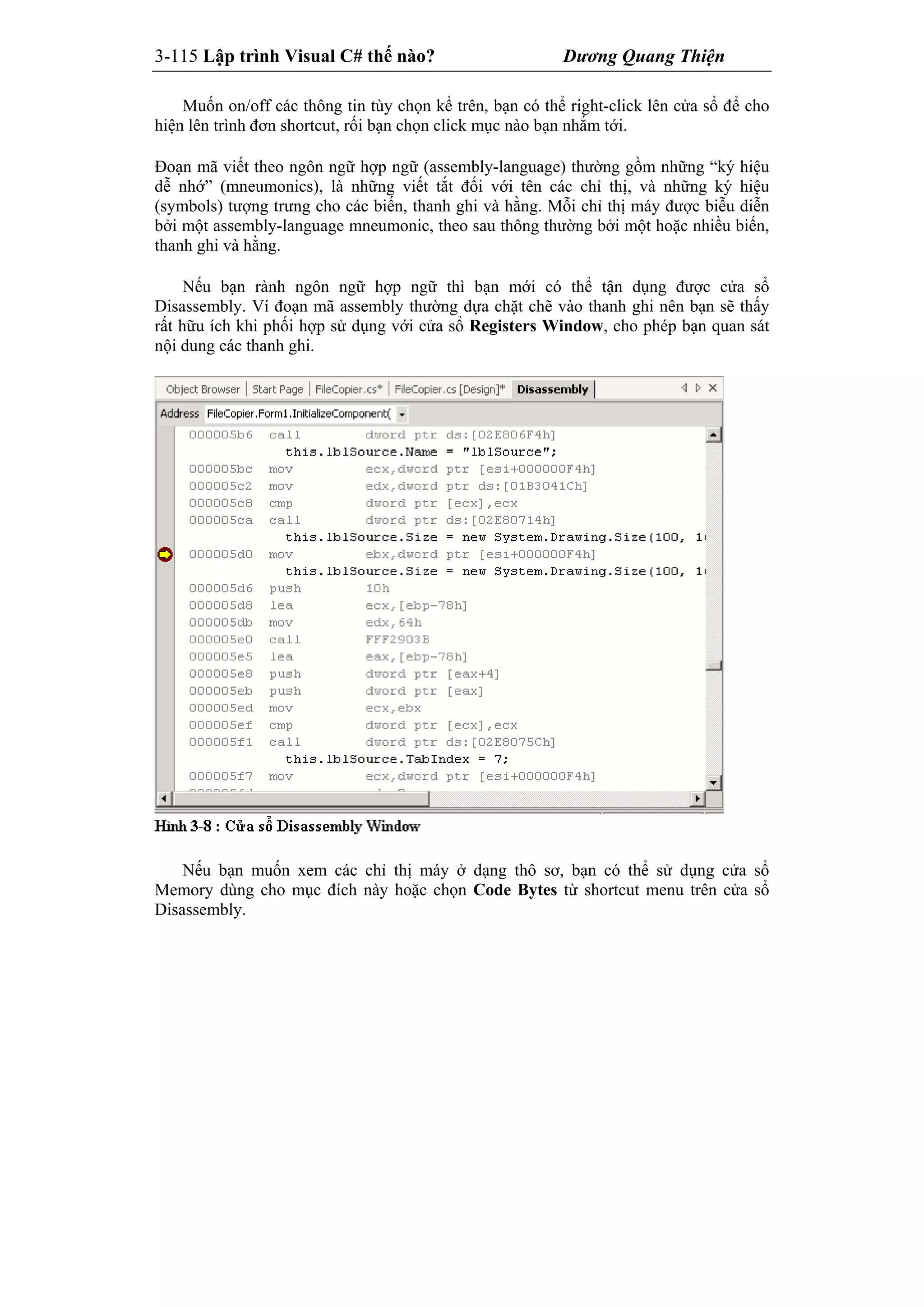 3-115 Lập trình Visual C# thế nào? Dương Quang Thiện
Muốn on/off các thông tin tùy chọn kể trên, bạn có thể right-click lên cửa sổ để cho
hiện lên trình đơn shortcut, rối bạn chọn click mục nào bạn nhắm tới.
Đoạn mã viết theo ngôn ngữ hợp ngữ (assembly-language) thường gồm những “ký hiệu
dễ nhớ” (mneumonics), là những viết tắt đối với tên các chỉ thị, và những ký hiệu
(symbols) tượng trưng cho các biến, thanh ghi và hằng. Mỗi chỉ thị máy được biễu diễn
bởi một assembly-language mneumonic, theo sau thông thường bởi một hoặc nhiều biến,
thanh ghi và hằng.
Nếu bạn rành ngôn ngữ hợp ngữ thì bạn mới có thể tận dụng được cửa sổ
Disassembly. Ví đoạn mã assembly thường dựa chặt chẽ vào thanh ghi nên bạn sẽ thấy
rất hữu ích khi phối hợp sử dụng với cửa sổ Registers Window, cho phép bạn quan sát
nội dung các thanh ghi.
Nếu bạn muốn xem các chỉ thị máy ở dạng thô sơ, bạn có thể sử dụng cửa sổ
Memory dùng cho mục đích này hoặc chọn Code Bytes từ shortcut menu trên cửa sổ
Disassembly.
 