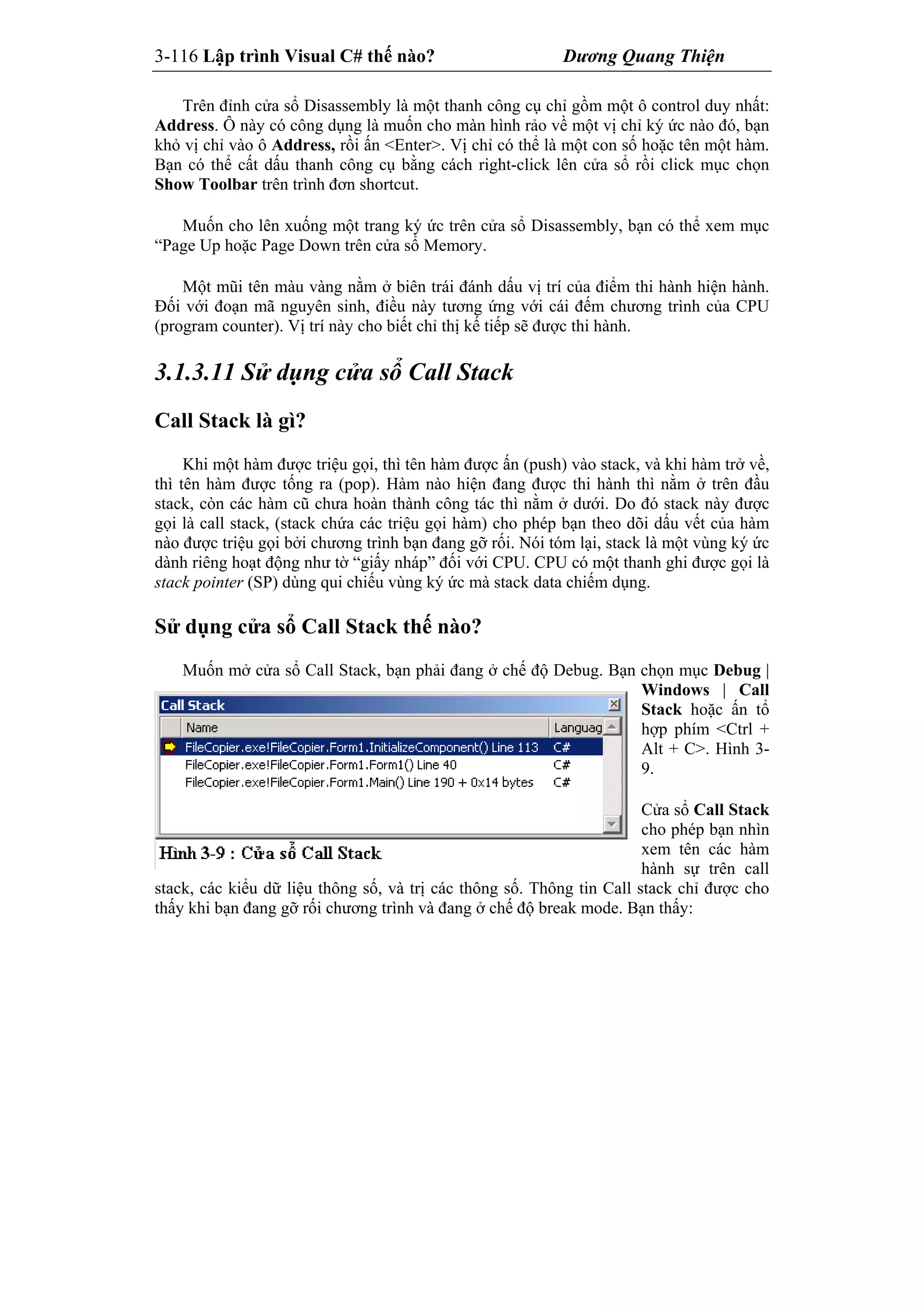 3-116 Lập trình Visual C# thế nào? Dương Quang Thiện
Trên đỉnh cửa sổ Disassembly là một thanh công cụ chỉ gồm một ô control duy nhất:
Address. Ô này có công dụng là muốn cho màn hình rảo về một vị chỉ ký ức nào đó, bạn
khỏ vị chỉ vào ô Address, rồi ấn <Enter>. Vị chỉ có thể là một con số hoặc tên một hàm.
Bạn có thể cất dấu thanh công cụ bằng cách right-click lên cửa sổ rồi click mục chọn
Show Toolbar trên trình đơn shortcut.
Muốn cho lên xuống một trang ký ức trên cửa sổ Disassembly, bạn có thể xem mục
“Page Up hoặc Page Down trên cửa sổ Memory.
Một mũi tên màu vàng nằm ở biên trái đánh dấu vị trí của điểm thi hành hiện hành.
Đối với đoạn mã nguyên sinh, điều này tương ứng với cái đếm chương trình của CPU
(program counter). Vị trí này cho biết chỉ thị kế tiếp sẽ được thi hành.
3.1.3.11 Sử dụng cửa sổ Call Stack
Call Stack là gì?
Khi một hàm được triệu gọi, thì tên hàm được ấn (push) vào stack, và khi hàm trở về,
thì tên hàm được tống ra (pop). Hàm nào hiện đang được thi hành thì nằm ở trên đầu
stack, còn các hàm cũ chưa hoàn thành công tác thì nằm ở dưới. Do đó stack này được
gọi là call stack, (stack chứa các triệu gọi hàm) cho phép bạn theo dõi dấu vết của hàm
nào được triệu gọi bởi chương trình bạn đang gỡ rối. Nói tóm lại, stack là một vùng ký ức
dành riêng hoạt động như tờ “giấy nháp” đối với CPU. CPU có một thanh ghi được gọi là
stack pointer (SP) dùng qui chiếu vùng ký ức mà stack data chiếm dụng.
Sử dụng cửa sổ Call Stack thế nào?
Muốn mở cửa sổ Call Stack, bạn phải đang ở chế độ Debug. Bạn chọn mục Debug |
Windows | Call
Stack hoặc ấn tổ
hợp phím <Ctrl +
Alt + C>. Hình 3-
9.
Cửa sổ Call Stack
cho phép bạn nhìn
xem tên các hàm
hành sự trên call
stack, các kiểu dữ liệu thông số, và trị các thông số. Thông tin Call stack chỉ được cho
thấy khi bạn đang gỡ rối chương trình và đang ở chế độ break mode. Bạn thấy:
 