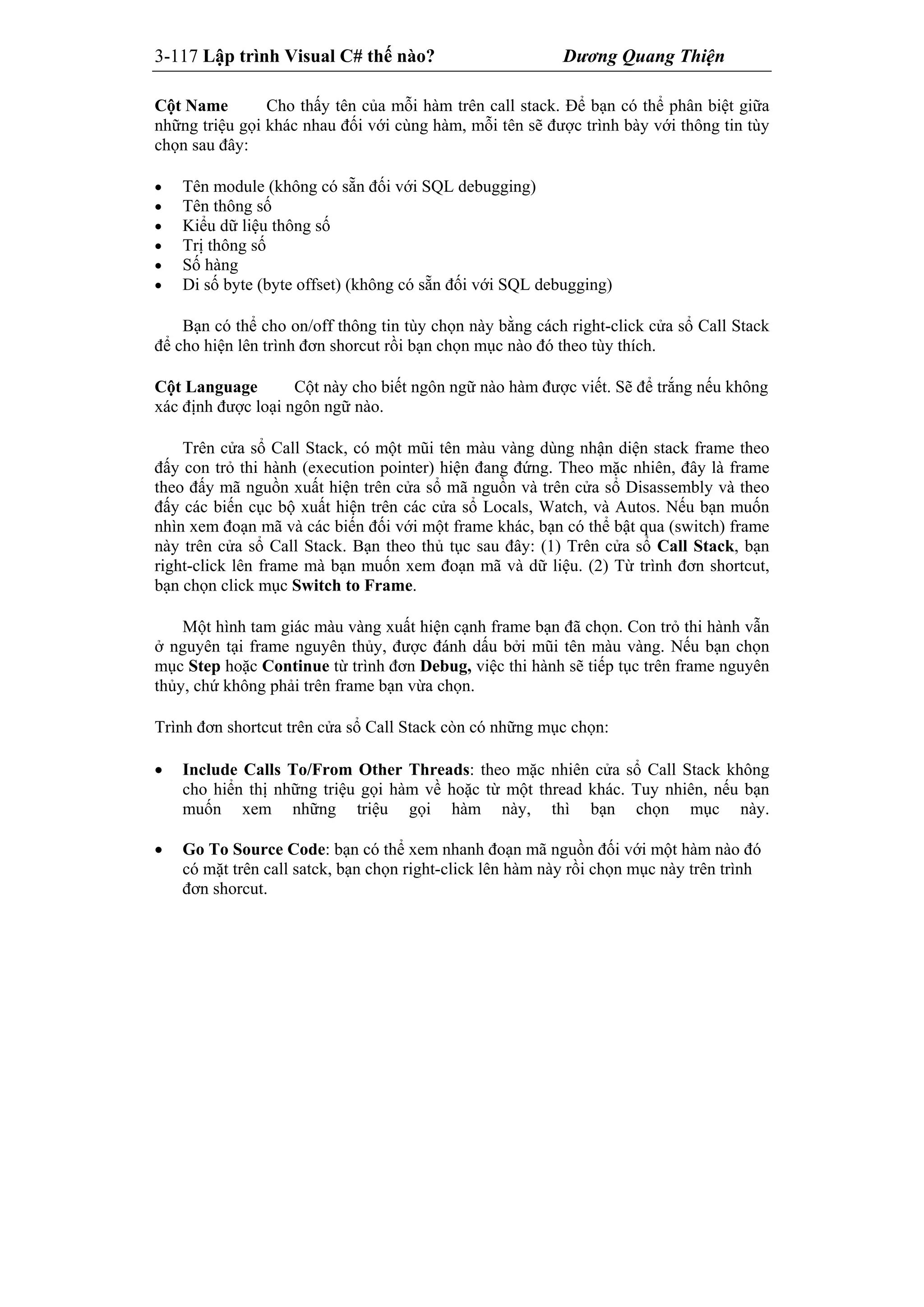 3-117 Lập trình Visual C# thế nào? Dương Quang Thiện
Cột Name Cho thấy tên của mỗi hàm trên call stack. Để bạn có thể phân biệt giữa
những triệu gọi khác nhau đối với cùng hàm, mỗi tên sẽ được trình bày với thông tin tùy
chọn sau đây:
 Tên module (không có sẵn đối với SQL debugging)
 Tên thông số
 Kiểu dữ liệu thông số
 Trị thông số
 Số hàng
 Di số byte (byte offset) (không có sẵn đối với SQL debugging)
Bạn có thể cho on/off thông tin tùy chọn này bằng cách right-click cửa sổ Call Stack
để cho hiện lên trình đơn shorcut rồi bạn chọn mục nào đó theo tùy thích.
Cột Language Cột này cho biết ngôn ngữ nào hàm được viết. Sẽ để trắng nếu không
xác định được loại ngôn ngữ nào.
Trên cửa sổ Call Stack, có một mũi tên màu vàng dùng nhận diện stack frame theo
đấy con trỏ thi hành (execution pointer) hiện đang đứng. Theo mặc nhiên, đây là frame
theo đấy mã nguồn xuất hiện trên cửa sổ mã nguồn và trên cửa sổ Disassembly và theo
đấy các biến cục bộ xuất hiện trên các cửa sổ Locals, Watch, và Autos. Nếu bạn muốn
nhìn xem đoạn mã và các biến đối với một frame khác, bạn có thể bật qua (switch) frame
này trên cửa sổ Call Stack. Bạn theo thủ tục sau đây: (1) Trên cửa sổ Call Stack, bạn
right-click lên frame mà bạn muốn xem đoạn mã và dữ liệu. (2) Từ trình đơn shortcut,
bạn chọn click mục Switch to Frame.
Một hình tam giác màu vàng xuất hiện cạnh frame bạn đã chọn. Con trỏ thi hành vẫn
ở nguyên tại frame nguyên thủy, được đánh dấu bởi mũi tên màu vàng. Nếu bạn chọn
mục Step hoặc Continue từ trình đơn Debug, việc thi hành sẽ tiếp tục trên frame nguyên
thủy, chứ không phải trên frame bạn vừa chọn.
Trình đơn shortcut trên cửa sổ Call Stack còn có những mục chọn:
 Include Calls To/From Other Threads: theo mặc nhiên cửa sổ Call Stack không
cho hiển thị những triệu gọi hàm về hoặc từ một thread khác. Tuy nhiên, nếu bạn
muốn xem những triệu gọi hàm này, thì bạn chọn mục này.
 Go To Source Code: bạn có thể xem nhanh đoạn mã nguồn đối với một hàm nào đó
có mặt trên call satck, bạn chọn right-click lên hàm này rồi chọn mục này trên trình
đơn shorcut.
 