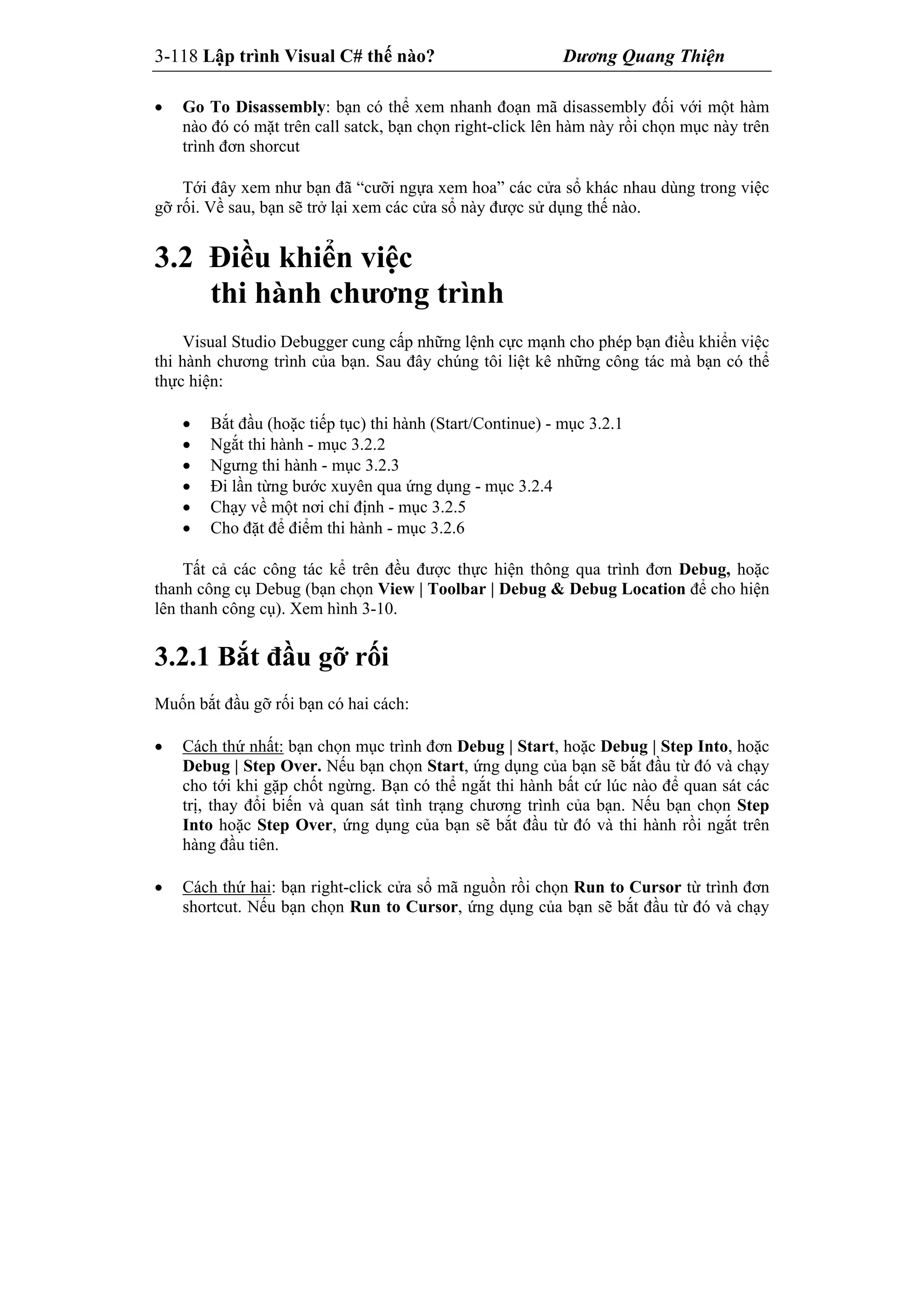 3-118 Lập trình Visual C# thế nào? Dương Quang Thiện
 Go To Disassembly: bạn có thể xem nhanh đoạn mã disassembly đối với một hàm
nào đó có mặt trên call satck, bạn chọn right-click lên hàm này rồi chọn mục này trên
trình đơn shorcut
Tới đây xem như bạn đã “cưỡi ngựa xem hoa” các cửa sổ khác nhau dùng trong việc
gỡ rối. Về sau, bạn sẽ trở lại xem các cửa sổ này được sử dụng thế nào.
3.2 Điều khiển việc
thi hành chương trình
Visual Studio Debugger cung cấp những lệnh cực mạnh cho phép bạn điều khiển việc
thi hành chương trình của bạn. Sau đây chúng tôi liệt kê những công tác mà bạn có thể
thực hiện:
 Bắt đầu (hoặc tiếp tục) thi hành (Start/Continue) - mục 3.2.1
 Ngắt thi hành - mục 3.2.2
 Ngưng thi hành - mục 3.2.3
 Đi lần từng bước xuyên qua ứng dụng - mục 3.2.4
 Chạy về một nơi chỉ định - mục 3.2.5
 Cho đặt để điểm thi hành - mục 3.2.6
Tất cả các công tác kể trên đều được thực hiện thông qua trình đơn Debug, hoặc
thanh công cụ Debug (bạn chọn View | Toolbar | Debug & Debug Location để cho hiện
lên thanh công cụ). Xem hình 3-10.
3.2.1 Bắt đầu gỡ rối
Muốn bắt đầu gỡ rối bạn có hai cách:
 Cách thứ nhất: bạn chọn mục trình đơn Debug | Start, hoặc Debug | Step Into, hoặc
Debug | Step Over. Nếu bạn chọn Start, ứng dụng của bạn sẽ bắt đầu từ đó và chạy
cho tới khi gặp chốt ngừng. Bạn có thể ngắt thi hành bất cứ lúc nào để quan sát các
trị, thay đổi biến và quan sát tình trạng chương trình của bạn. Nếu bạn chọn Step
Into hoặc Step Over, ứng dụng của bạn sẽ bắt đầu từ đó và thi hành rồi ngắt trên
hàng đầu tiên.
 Cách thứ hai: bạn right-click cửa sổ mã nguồn rồi chọn Run to Cursor từ trình đơn
shortcut. Nếu bạn chọn Run to Cursor, ứng dụng của bạn sẽ bắt đầu từ đó và chạy
 