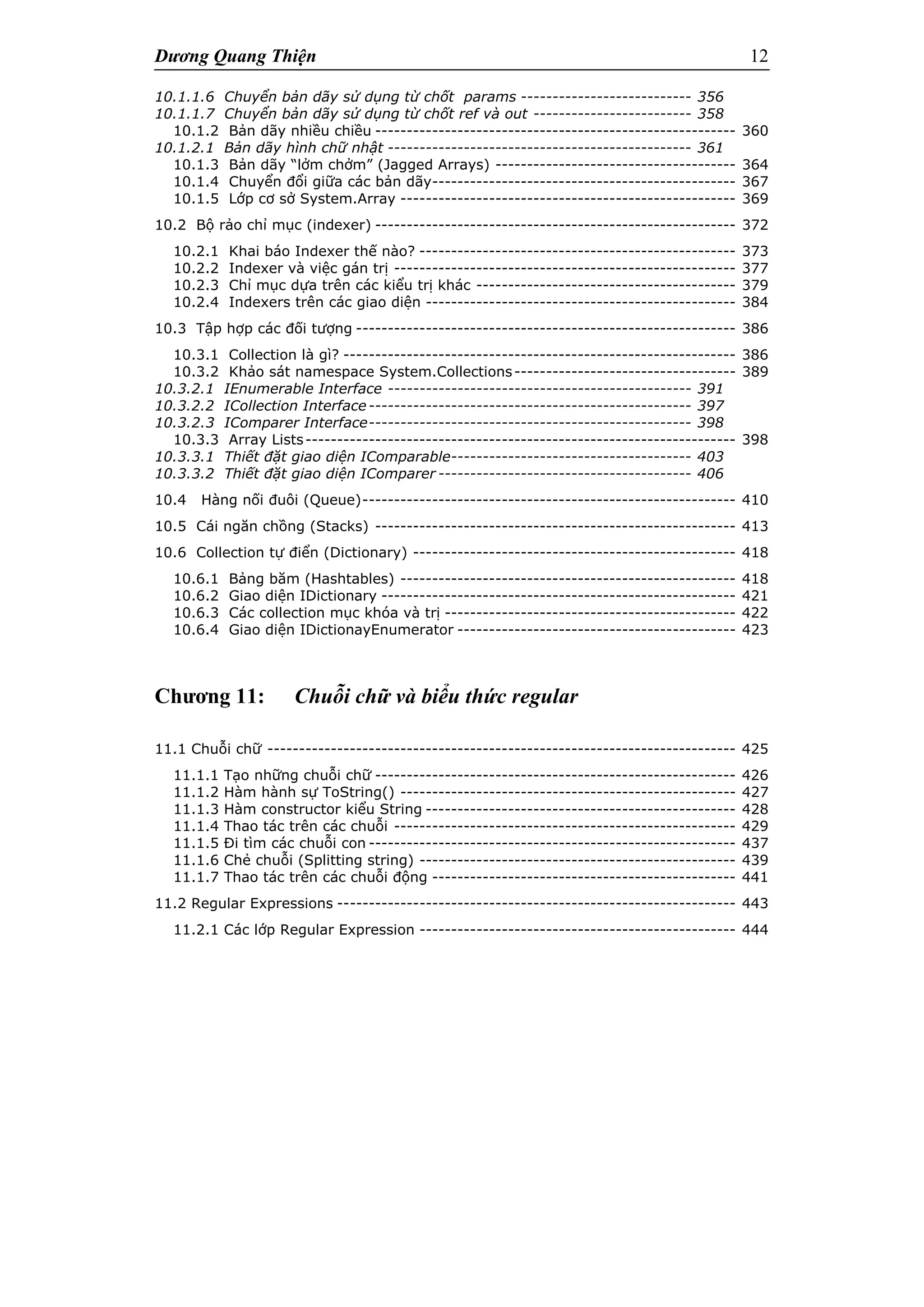 Dương Quang Thiện 12
10.1.1.6 Chuyển bản dãy sử dụng từ chốt params --------------------------- 356
10.1.1.7 Chuyển bản dãy sử dụng từ chốt ref và out ------------------------- 358
10.1.2 Bản dãy nhiều chiều --------------------------------------------------------- 360
10.1.2.1 Bản dãy hình chữ nhật ------------------------------------------------ 361
10.1.3 Bản dãy “lởm chởm” (Jagged Arrays) -------------------------------------- 364
10.1.4 Chuyển đổi giữa các bản dãy------------------------------------------------ 367
10.1.5 Lớp cơ sở System.Array ----------------------------------------------------- 369
10.2 Bộ rảo chỉ mục (indexer) --------------------------------------------------------- 372
10.2.1 Khai báo Indexer thế nào? -------------------------------------------------- 373
10.2.2 Indexer và việc gán trị ------------------------------------------------------ 377
10.2.3 Chỉ mục dựa trên các kiểu trị khác ----------------------------------------- 379
10.2.4 Indexers trên các giao diện ------------------------------------------------- 384
10.3 Tập hợp các đối tượng ------------------------------------------------------------ 386
10.3.1 Collection là gì? -------------------------------------------------------------- 386
10.3.2 Khảo sát namespace System.Collections----------------------------------- 389
10.3.2.1 IEnumerable Interface ------------------------------------------------ 391
10.3.2.2 ICollection Interface--------------------------------------------------- 397
10.3.2.3 IComparer Interface--------------------------------------------------- 398
10.3.3 Array Lists-------------------------------------------------------------------- 398
10.3.3.1 Thiết đặt giao diện IComparable-------------------------------------- 403
10.3.3.2 Thiết đặt giao diện IComparer ---------------------------------------- 406
10.4 Hàng nối đuôi (Queue)----------------------------------------------------------- 410
10.5 Cái ngăn chồng (Stacks) --------------------------------------------------------- 413
10.6 Collection tự điển (Dictionary) --------------------------------------------------- 418
10.6.1 Bảng băm (Hashtables) ----------------------------------------------------- 418
10.6.2 Giao diện IDictionary -------------------------------------------------------- 421
10.6.3 Các collection mục khóa và trị ---------------------------------------------- 422
10.6.4 Giao diện IDictionayEnumerator -------------------------------------------- 423
Chương 11: Chuỗi chữ và biểu thức regular
11.1 Chuỗi chữ -------------------------------------------------------------------------- 425
11.1.1 Tạo những chuỗi chữ --------------------------------------------------------- 426
11.1.2 Hàm hành sự ToString() ----------------------------------------------------- 427
11.1.3 Hàm constructor kiểu String ------------------------------------------------- 428
11.1.4 Thao tác trên các chuỗi ------------------------------------------------------ 429
11.1.5 Đi tìm các chuỗi con ---------------------------------------------------------- 437
11.1.6 Chẻ chuỗi (Splitting string) -------------------------------------------------- 439
11.1.7 Thao tác trên các chuỗi động ------------------------------------------------ 441
11.2 Regular Expressions --------------------------------------------------------------- 443
11.2.1 Các lớp Regular Expression -------------------------------------------------- 444
 