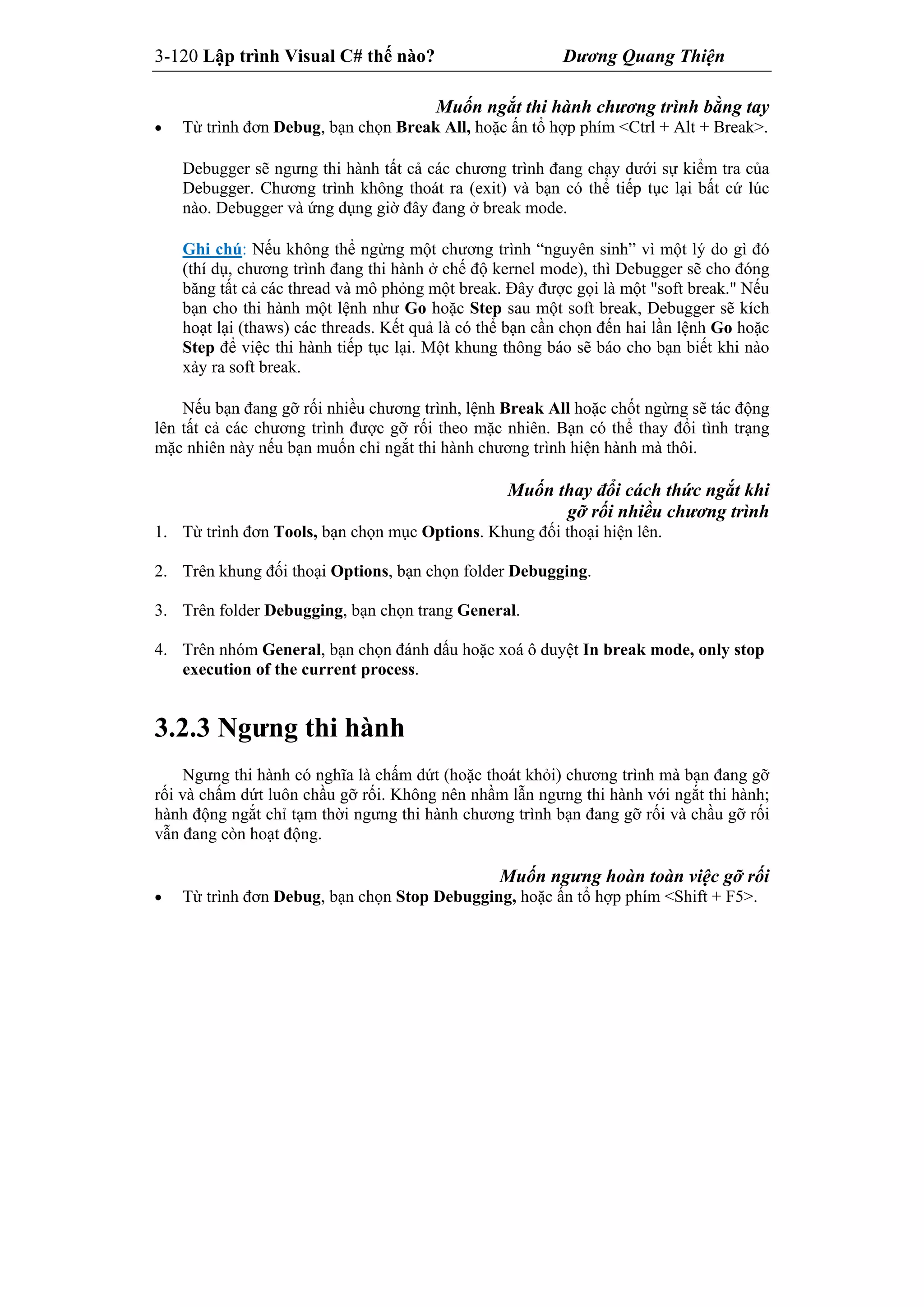 3-120 Lập trình Visual C# thế nào? Dương Quang Thiện
Muốn ngắt thi hành chương trình bằng tay
 Từ trình đơn Debug, bạn chọn Break All, hoặc ấn tổ hợp phím <Ctrl + Alt + Break>.
Debugger sẽ ngưng thi hành tất cả các chương trình đang chạy dưới sự kiểm tra của
Debugger. Chương trình không thoát ra (exit) và bạn có thể tiếp tục lại bất cứ lúc
nào. Debugger và ứng dụng giờ đây đang ở break mode.
Ghi chú: Nếu không thể ngừng một chương trình “nguyên sinh” vì một lý do gì đó
(thí dụ, chương trình đang thi hành ở chế độ kernel mode), thì Debugger sẽ cho đóng
băng tất cả các thread và mô phỏng một break. Đây được gọi là một "soft break." Nếu
bạn cho thi hành một lệnh như Go hoặc Step sau một soft break, Debugger sẽ kích
hoạt lại (thaws) các threads. Kết quả là có thể bạn cần chọn đến hai lần lệnh Go hoặc
Step để việc thi hành tiếp tục lại. Một khung thông báo sẽ báo cho bạn biết khi nào
xảy ra soft break.
Nếu bạn đang gỡ rối nhiều chương trình, lệnh Break All hoặc chốt ngừng sẽ tác động
lên tất cả các chương trình được gỡ rối theo mặc nhiên. Bạn có thể thay đổi tình trạng
mặc nhiên này nếu bạn muốn chỉ ngắt thi hành chương trình hiện hành mà thôi.
Muốn thay đổi cách thức ngắt khi
gỡ rối nhiều chương trình
1. Từ trình đơn Tools, bạn chọn mục Options. Khung đối thoại hiện lên.
2. Trên khung đối thoại Options, bạn chọn folder Debugging.
3. Trên folder Debugging, bạn chọn trang General.
4. Trên nhóm General, bạn chọn đánh dấu hoặc xoá ô duyệt In break mode, only stop
execution of the current process.
3.2.3 Ngưng thi hành
Ngưng thi hành có nghĩa là chấm dứt (hoặc thoát khỏi) chương trình mà bạn đang gỡ
rối và chấm dứt luôn chầu gỡ rối. Không nên nhầm lẫn ngưng thi hành với ngắt thi hành;
hành động ngắt chỉ tạm thời ngưng thi hành chương trình bạn đang gỡ rối và chầu gỡ rối
vẫn đang còn hoạt động.
Muốn ngưng hoàn toàn việc gỡ rối
 Từ trình đơn Debug, bạn chọn Stop Debugging, hoặc ấn tổ hợp phím <Shift + F5>.
 