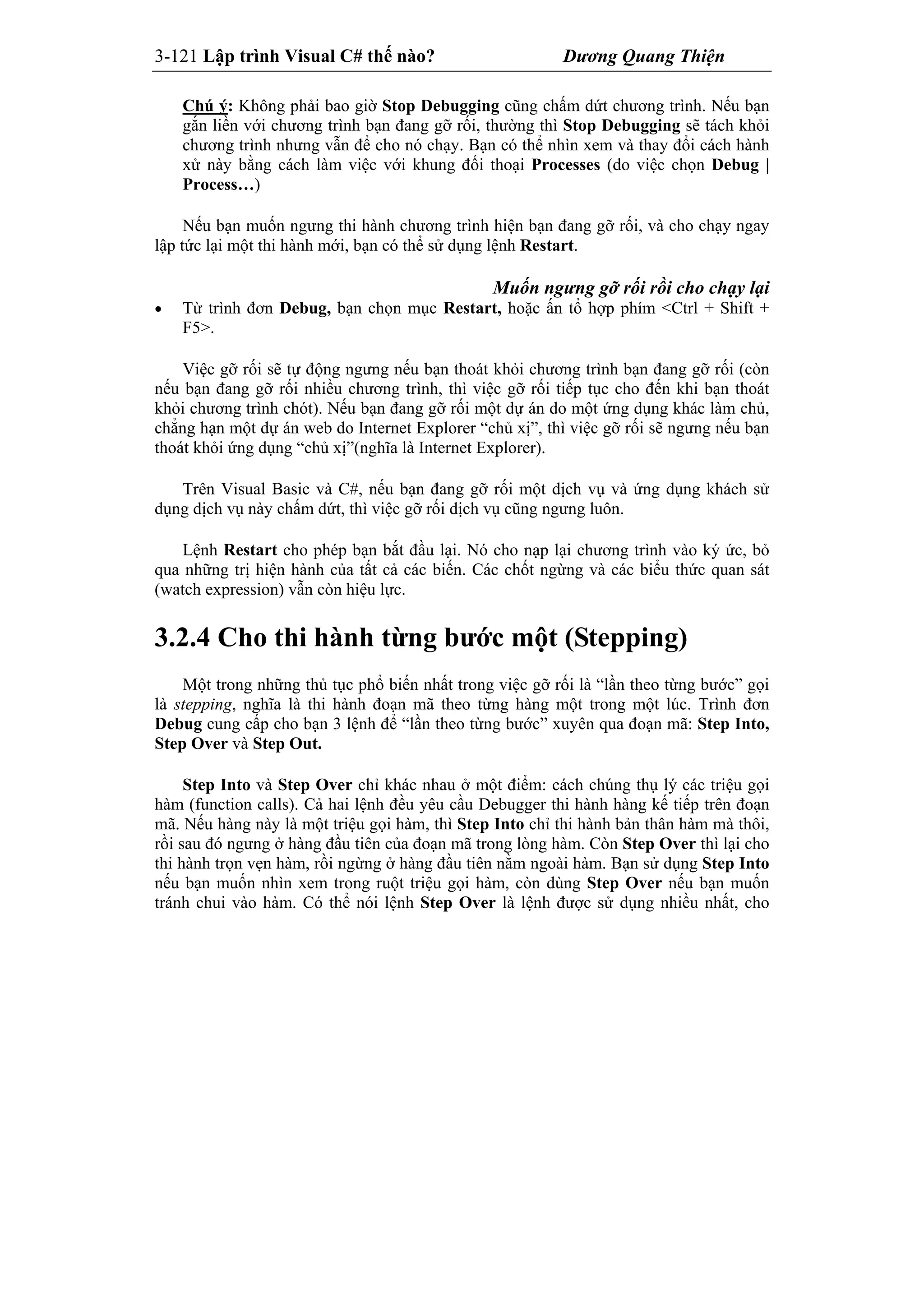 3-121 Lập trình Visual C# thế nào? Dương Quang Thiện
Chú ý: Không phải bao giờ Stop Debugging cũng chấm dứt chương trình. Nếu bạn
gắn liền với chương trình bạn đang gỡ rối, thường thì Stop Debugging sẽ tách khỏi
chương trình nhưng vẫn để cho nó chạy. Bạn có thể nhìn xem và thay đổi cách hành
xử này bằng cách làm việc với khung đối thoại Processes (do việc chọn Debug |
Process…)
Nếu bạn muốn ngưng thi hành chương trình hiện bạn đang gỡ rối, và cho chạy ngay
lập tức lại một thi hành mới, bạn có thể sử dụng lệnh Restart.
Muốn ngưng gỡ rối rồi cho chạy lại
 Từ trình đơn Debug, bạn chọn mục Restart, hoặc ấn tổ hợp phím <Ctrl + Shift +
F5>.
Việc gỡ rối sẽ tự động ngưng nếu bạn thoát khỏi chương trình bạn đang gỡ rối (còn
nếu bạn đang gỡ rối nhiều chương trình, thì việc gỡ rối tiếp tục cho đến khi bạn thoát
khỏi chương trình chót). Nếu bạn đang gỡ rối một dự án do một ứng dụng khác làm chủ,
chẳng hạn một dự án web do Internet Explorer “chủ xị”, thì việc gỡ rối sẽ ngưng nếu bạn
thoát khỏi ứng dụng “chủ xị”(nghĩa là Internet Explorer).
Trên Visual Basic và C#, nếu bạn đang gỡ rối một dịch vụ và ứng dụng khách sử
dụng dịch vụ này chấm dứt, thì việc gỡ rối dịch vụ cũng ngưng luôn.
Lệnh Restart cho phép bạn bắt đầu lại. Nó cho nạp lại chương trình vào ký ức, bỏ
qua những trị hiện hành của tất cả các biến. Các chốt ngừng và các biểu thức quan sát
(watch expression) vẫn còn hiệu lực.
3.2.4 Cho thi hành từng bước một (Stepping)
Một trong những thủ tục phổ biến nhất trong việc gỡ rối là “lần theo từng bước” gọi
là stepping, nghĩa là thi hành đoạn mã theo từng hàng một trong một lúc. Trình đơn
Debug cung cấp cho bạn 3 lệnh để “lần theo từng bước” xuyên qua đoạn mã: Step Into,
Step Over và Step Out.
Step Into và Step Over chỉ khác nhau ở một điểm: cách chúng thụ lý các triệu gọi
hàm (function calls). Cả hai lệnh đều yêu cầu Debugger thi hành hàng kế tiếp trên đoạn
mã. Nếu hàng này là một triệu gọi hàm, thì Step Into chỉ thi hành bản thân hàm mà thôi,
rồi sau đó ngưng ở hàng đầu tiên của đoạn mã trong lòng hàm. Còn Step Over thì lại cho
thi hành trọn vẹn hàm, rồi ngừng ở hàng đầu tiên nằm ngoài hàm. Bạn sử dụng Step Into
nếu bạn muốn nhìn xem trong ruột triệu gọi hàm, còn dùng Step Over nếu bạn muốn
tránh chui vào hàm. Có thể nói lệnh Step Over là lệnh được sử dụng nhiều nhất, cho
 