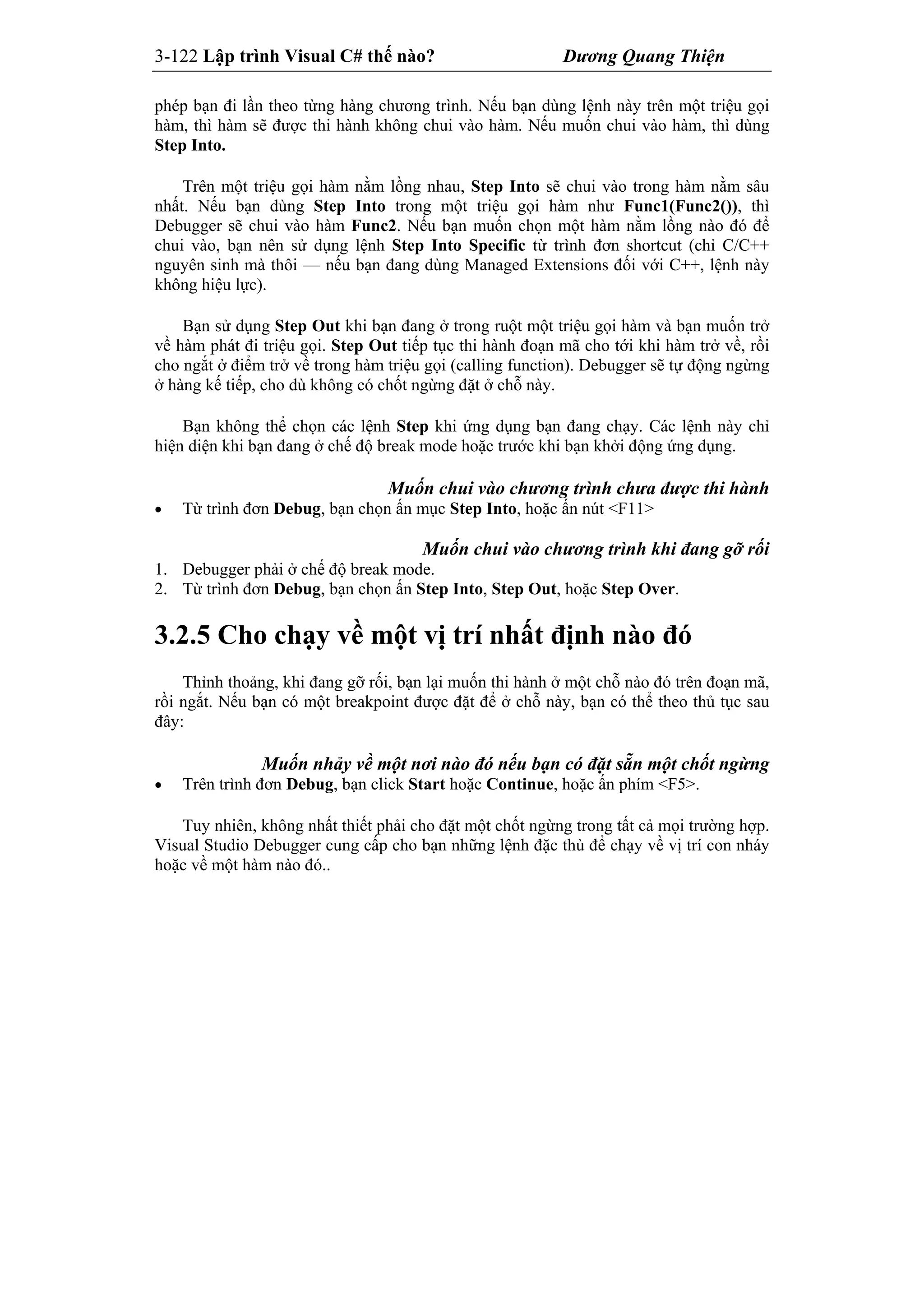 3-122 Lập trình Visual C# thế nào? Dương Quang Thiện
phép bạn đi lần theo từng hàng chương trình. Nếu bạn dùng lệnh này trên một triệu gọi
hàm, thì hàm sẽ được thi hành không chui vào hàm. Nếu muốn chui vào hàm, thì dùng
Step Into.
Trên một triệu gọi hàm nằm lồng nhau, Step Into sẽ chui vào trong hàm nằm sâu
nhất. Nếu bạn dùng Step Into trong một triệu gọi hàm như Func1(Func2()), thì
Debugger sẽ chui vào hàm Func2. Nếu bạn muốn chọn một hàm nằm lồng nào đó để
chui vào, bạn nên sử dụng lệnh Step Into Specific từ trình đơn shortcut (chỉ C/C++
nguyên sinh mà thôi — nếu bạn đang dùng Managed Extensions đối với C++, lệnh này
không hiệu lực).
Bạn sử dụng Step Out khi bạn đang ở trong ruột một triệu gọi hàm và bạn muốn trở
về hàm phát đi triệu gọi. Step Out tiếp tục thi hành đoạn mã cho tới khi hàm trở về, rồi
cho ngắt ở điểm trở về trong hàm triệu gọi (calling function). Debugger sẽ tự động ngừng
ở hàng kế tiếp, cho dù không có chốt ngừng đặt ở chỗ này.
Bạn không thể chọn các lệnh Step khi ứng dụng bạn đang chạy. Các lệnh này chỉ
hiện diện khi bạn đang ở chế độ break mode hoặc trước khi bạn khởi động ứng dụng.
Muốn chui vào chương trình chưa được thi hành
 Từ trình đơn Debug, bạn chọn ấn mục Step Into, hoặc ấn nút <F11>
Muốn chui vào chương trình khi đang gỡ rối
1. Debugger phải ở chế độ break mode.
2. Từ trình đơn Debug, bạn chọn ấn Step Into, Step Out, hoặc Step Over.
3.2.5 Cho chạy về một vị trí nhất định nào đó
Thỉnh thoảng, khi đang gỡ rối, bạn lại muốn thi hành ở một chỗ nào đó trên đoạn mã,
rồi ngắt. Nếu bạn có một breakpoint được đặt để ở chỗ này, bạn có thể theo thủ tục sau
đây:
Muốn nhảy về một nơi nào đó nếu bạn có đặt sẵn một chốt ngừng
 Trên trình đơn Debug, bạn click Start hoặc Continue, hoặc ấn phím <F5>.
Tuy nhiên, không nhất thiết phải cho đặt một chốt ngừng trong tất cả mọi trường hợp.
Visual Studio Debugger cung cấp cho bạn những lệnh đặc thù để chạy về vị trí con nháy
hoặc về một hàm nào đó..
 