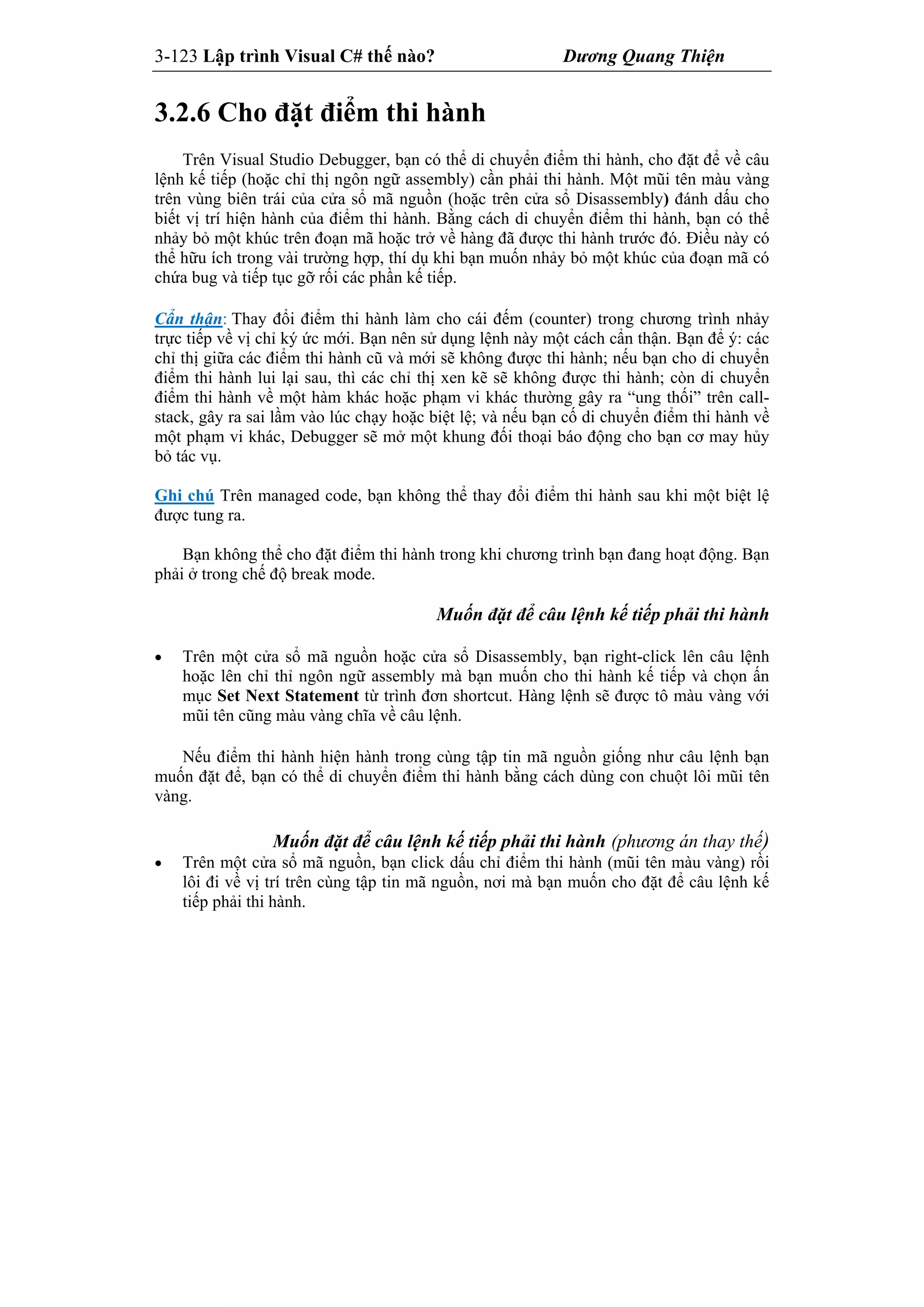 3-123 Lập trình Visual C# thế nào? Dương Quang Thiện
3.2.6 Cho đặt điểm thi hành
Trên Visual Studio Debugger, bạn có thể di chuyển điểm thi hành, cho đặt để về câu
lệnh kế tiếp (hoặc chỉ thị ngôn ngữ assembly) cần phải thi hành. Một mũi tên màu vàng
trên vùng biên trái của cửa sổ mã nguồn (hoặc trên cửa sổ Disassembly) đánh dấu cho
biết vị trí hiện hành của điểm thi hành. Bằng cách di chuyển điểm thi hành, bạn có thể
nhảy bỏ một khúc trên đoạn mã hoặc trở về hàng đã được thi hành trước đó. Điều này có
thể hữu ích trong vài trường hợp, thí dụ khi bạn muốn nhảy bỏ một khúc của đoạn mã có
chứa bug và tiếp tục gỡ rối các phần kế tiếp.
Cẩn thận: Thay đổi điểm thi hành làm cho cái đếm (counter) trong chương trình nhảy
trực tiếp về vị chỉ ký ức mới. Bạn nên sử dụng lệnh này một cách cẩn thận. Bạn để ý: các
chỉ thị giữa các điểm thi hành cũ và mới sẽ không được thi hành; nếu bạn cho di chuyển
điểm thi hành lui lại sau, thì các chỉ thị xen kẽ sẽ không được thi hành; còn di chuyển
điểm thi hành về một hàm khác hoặc phạm vi khác thường gây ra “ung thối” trên call-
stack, gây ra sai lầm vào lúc chạy hoặc biệt lệ; và nếu bạn cố di chuyển điểm thi hành về
một phạm vi khác, Debugger sẽ mở một khung đối thoại báo động cho bạn cơ may hủy
bỏ tác vụ.
Ghi chú Trên managed code, bạn không thể thay đổi điểm thi hành sau khi một biệt lệ
được tung ra.
Bạn không thể cho đặt điểm thi hành trong khi chương trình bạn đang hoạt động. Bạn
phải ở trong chế độ break mode.
Muốn đặt để câu lệnh kế tiếp phải thi hành
 Trên một cửa sổ mã nguồn hoặc cửa sổ Disassembly, bạn right-click lên câu lệnh
hoặc lên chỉ thỉ ngôn ngữ assembly mà bạn muốn cho thi hành kế tiếp và chọn ấn
mục Set Next Statement từ trình đơn shortcut. Hàng lệnh sẽ được tô màu vàng với
mũi tên cũng màu vàng chĩa về câu lệnh.
Nếu điểm thi hành hiện hành trong cùng tập tin mã nguồn giống như câu lệnh bạn
muốn đặt để, bạn có thể di chuyển điểm thi hành bằng cách dùng con chuột lôi mũi tên
vàng.
Muốn đặt để câu lệnh kế tiếp phải thi hành (phương án thay thế)
 Trên một cửa sổ mã nguồn, bạn click dấu chỉ điểm thi hành (mũi tên màu vàng) rồi
lôi đi về vị trí trên cùng tập tin mã nguồn, nơi mà bạn muốn cho đặt để câu lệnh kế
tiếp phải thi hành.
 
